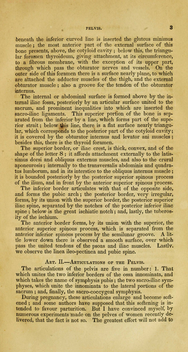 beneath the inferior curved line is inserted the gluteus minimus muscle ; the most anterior part of the external surface of this bone presents, above, the cotyloid cavity ; below this, the triangu- lar foramen thyroideum, giving attachment, at its circumference, to a fibrous membrane, with the exception of its upper part, through which pass the obturator nerves and vessels. On the outer side of this foramen there is a surface nearly plane, to which are attached the adductor muscles of the thigh, and the external obturator muscle ; also a groove for the tendon of the obturator internus. The internal or abdominal surface is formed above by the in- ternal iliac fossa, posteriorly by an articular surface united to the sacrum, and prominent inequalities into which are inserted the sacro-iliac ligaments. This superior portion of the bone is sep- arated from the inferior by a line, which forms part of the supe- rior strait; below tfiis line, there is a flat surface nearly triangu- lar, which corresponds to the posterior part of the cotyloid cavity; it is covered by the obturator internus and levator ani muscles; besides this, there is the thyroid foramen. The superior border, or iliac crest, is thick, convex, and of the shape of the letter S ; it affords attachment externally to the latis- simus dorsi and obliquus externus muscles, and also to the crural aponeurosis ; internally to the transversalis abdominis and quadra- tus lumborum, and in its interstice to the obliquus internus muscle ; it is bounded posteriorly by the posterior superior spinous process of the ilium, and in front by the anterior superior spinous process. The inferior border articulates with that of the opposite side, and forms the pubic arch; the posterior border, very irregular, forms, by its union with the superior border, the posterior superior iliac spine, separated by the notches of the posterior inferior iliac spine ; below is the great ischiatic notch; and, lastly, the tuberos- ity of the ischium. The anterior border forms, by its union with the superior, the anterior superior spinous process, which is separated from the anterior inferior spinous process by the semilunar groove. A lit- tle lower down there is observed a smooth surface, over which pass the united tendons of the psoas and iliac muscles. Lastly, we observe the linea ileo-pectinea and pubic spine. Art. II.—Articulations op the Pelvis. The articulations of the pelvis are five in number: 1. That which unites the two inferior borders of the ossa innominata, and which takes the name of symphysis pubis; the two sacro-iliac sym- physes, which unite the innominata to the lateral portions of the sacrum ; and, finally, the sacro-coccygeal symphysis. During pregnancy, these articulations enlarge and become soft- ened ; and some authors have supposed that this softening is in- tended to favour parturition. But I have convinced myself, by numerous experiments made on the pelves of women recently de- livered, that the fact is not so. The greatest effort will not add to