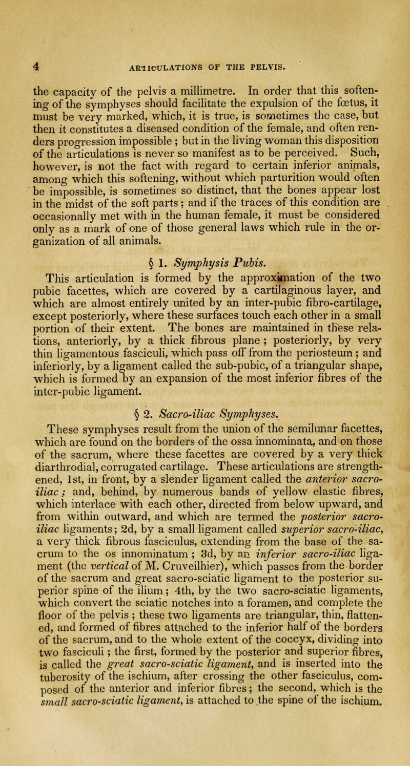 the capacity of the pelvis a millimetre. In order that this soften- ing of the symphyses should facilitate the expulsion of the fetus, it must be very marked, which, it is true, is sometimes the case, but then it constitutes a diseased condition of the female, and often ren- ders progression impossible ; but in the living woman this disposition of the articulations is never so manifest as to be perceived. Such, however, is not the fact with regard to certain inferior animals, among which this softening, without which parturition would often be impossible, is sometimes so distinct, that the bones appear lost in the midst of the soft parts; and if the traces of this condition are occasionally met with in the human female, it must be considered only as a mark of one of those general laws which rule in the or- ganization of all animals. § 1. Symphysis Pubis. This articulation is formed by the approximation of the two pubic facettes, which are covered by a cartilaginous layer, and which are almost entirely united by an inter-pubic fibro-cartilage, except posteriorly, where these surfaces touch each other in a small portion of their extent. The bones are maintained in these rela- tions, anteriorly, by a thick fibrous plane ; posteriorly, by very thin ligamentous fasciculi, which pass off from the periosteum; and inferiorly, by a ligament called the sub-pubic, of a triangular shape, which is formed by an expansion of the most inferior fibres of the inter-pubic ligament. § 2. Sacra-iliac Symphyses. These symphyses result from the union of the semilunar facettes, which are found on the borders of the ossa innominata, and on those of the sacrum, where these facettes are covered by a very thick diarthrodial, corrugated cartilage. These articulations are strength- ened, 1st, in front, by a slender ligament called the anterior sacro- iliac ; and, behind, by numerous bands of yellow elastic fibres, which interlace with each other, directed from below upward, and from within outward, and which are termed the posterior sacro- iliac ligaments; 2d, by a small ligament called superior sacro-iliac, a very thick fibrous fasciculus, extending from the base of the sa- crum to the os innominatum ; 3d, by an inferior sacro-iliac liga- ment (the vertical of M. Cruveilhier), which passes from the border of the sacrum and great sacro-sciatic ligament to the posterior su- perior spine of the ilium; 4th, by the two sacro-sciatic ligaments, which convert the sciatic notches into a foramen, and complete the floor of the pelvis ; these two ligaments are triangular, thin, flatten- ed, and formed of fibres attached to the inferior half of the borders of the sacrum, and to the whole extent of the coccyx, dividing into two fasciculi; the first, formed by the posterior and superior fibres, is called the great sacro-sciatic ligament, and is inserted into the tuberosity of the ischium, after crossing the other fasciculus, com- posed of the anterior and inferior fibres; the second, which is the small sacro-sciatic ligament, is attached to the spine of the ischium.