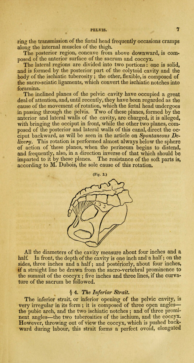 ring the transmission of the foetal head frequently occasions cramps along the internal muscles of the thigh. The posterior region, concave from above downward, is com- posed of the anterior surface of the sacrum and coccyx. The lateral regions are divided into two portions: one is solid, and is formed by the posterior part of the colytoid cavity and the body of the ischiatic tuberosity; the other, flexible, is composed of the sacro-sciatic ligaments, which convert the ischiatic notches into foramina. The inclined planes of the pelvic cavity have occupied a great deal of attention, and, until recently, they have been regarded as the cause of the movement of rotation, which the foetal head undergoes in passing through the pelvis. Two of these planes, formed by the anterior and lateral walls of the cavity, are charged, it is alleged, with bringing the occiput in front, while the other two planes, com- posed of the posterior and lateral walls of this canal, direct the oc- ciput backward, as will be seen in the article on Spontaneous De- livery. This rotation is performed almost always below the sphere of action of 'these planes, when the perineum begins to distend, and frequently, also, in a direction inverse of that which should be imparted to it by these planes. The resistance of the soft parts is, according to M. Dubois, the sole cause of this rotation. (Fig. 3.) All the diameters of the cavity measure about four inches and a half. In front, the depth of the cavity is one inch and a half; on the sides, three inches and a half; and posteriorly, about four inches, if a straight line be drawn from the sacro-vertebral prominence to the summit of the coccyx ; five inches and three lines, if the curva- ture of the sacrum be followed. § 4. The Inferior Strait. The inferior strait, or inferior opening of the pelvic cavity, is very irregular in its form ; it is composed of three open angles—- the pubic arch, and the two ischiatic notches ; and of three promi- nent angles—the two tuberosities of the ischium, and the coccyx. However, throwing out of view the coccyx, which is pushed back- ward during labour, this strait forms a perfect ovoid, elongated