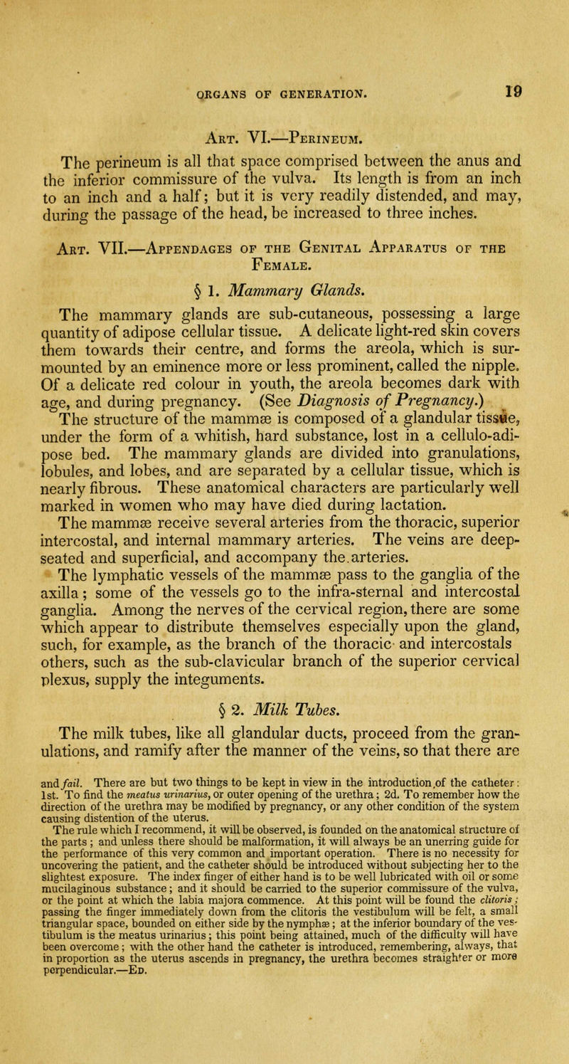 Art. VI.—Perineum. The perineum is all that space comprised between the anus and the inferior commissure of the vulva. Its length is from an inch to an inch and a half; but it is very readily distended, and may, during the passage of the head, be increased to three inches. Art. VII.—Appendages of the Genital Apparatus of the Female. § 1. Mammary Glands. The mammary glands are sub-cutaneous, possessing a large quantity of adipose cellular tissue. A delicate light-red skin covers them towards their centre, and forms the areola, which is sur- mounted by an eminence more or less prominent, called the nipple. Of a delicate red colour in youth, the areola becomes dark with age, and during pregnancy. (See Diagnosis of Pregnancy.) The structure of the mammas is composed of a glandular tissue, under the form of a whitish, hard substance, lost in a cellulo-adi- pose bed. The mammary glands are divided into granulations, lobules, and lobes, and are separated by a cellular tissue, which is nearly fibrous. These anatomical characters are particularly well marked in women who may have died during lactation. The mammas receive several arteries from the thoracic, superior intercostal, and internal mammary arteries. The veins are deep- seated and superficial, and accompany the.arteries. The lymphatic vessels of the mammas pass to the ganglia of the axilla; some of the vessels go to the infra-sternal and intercostal ganglia. Among the nerves of the cervical region, there are some which appear to distribute themselves especially upon the gland, such, for example, as the branch of the thoracic and intercostals others, such as the sub-clavicular branch of the superior cervical plexus, supply the integuments. § 2. Milk Tubes. The milk tubes, like all glandular ducts, proceed from the gran- ulations, and ramify after the manner of the veins, so that there are and/ai7. There are but two things to be kept in view in the introduction,of the catheter: 1st. To find the meatus urinarius, or outer opening of the urethra; 2d. To remember how the direction of the urethra may be modified by pregnancy, or any other condition of the system causing distention of the uterus. The rule which I recommend, it will be observed, is founded on the anatomical structure of the parts ; and unless there should be malformation, it will always be an unerring guide for the performance of this very common and important operation. There is no necessity for uncovering the patient, and the catheter should be introduced without subjecting her to the slightest exposure. The index finger of either hand is to be well lubricated with oil or some mucilaginous substance; and it should be carried to the superior commissure of the vulva, or the point at which the labia majora commence. At this point will be found the clitoris; passing the finger immediately down from the clitoris the vestibulum will be felt, a small triangular space, bounded on either side by the nymphae; at the inferior boundary of the ves- tibulum is the meatus urinarius; this point being attained, much of the difficulty will have been overcome; with the other hand the catheter is introduced, remembering, always, that in proportion as the uterus ascends in pregnancy, the urethra becomes straighter or more perpendicular.—Ed.