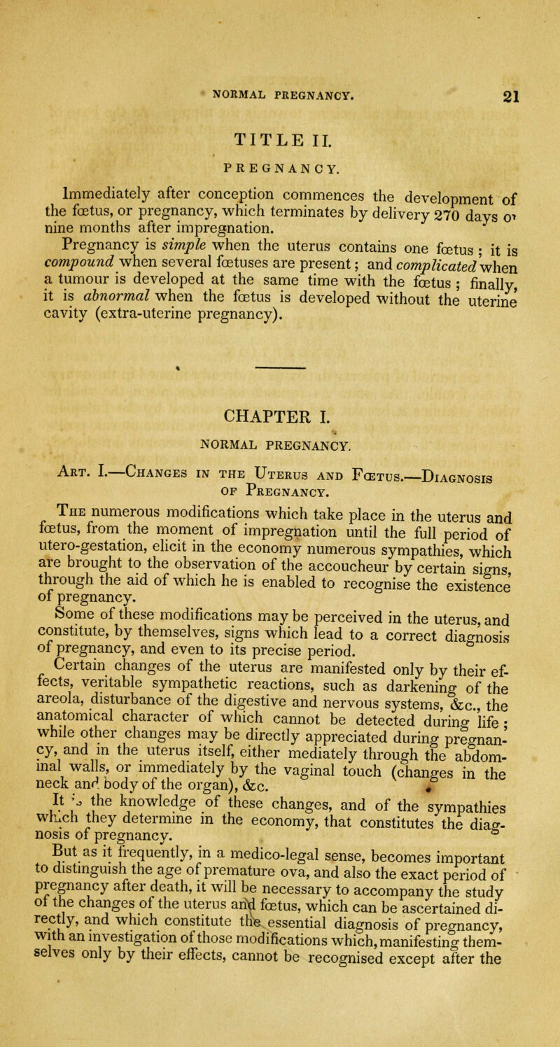 TITLE II. PREGNANCY. Immediately after conception commences the development of the foetus, or pregnancy, which terminates by delivery 270 days o* nine months after impregnation. Pregnancy is simple when the uterus contains one foetus ; it is compound when several foetuses are present; and complicatedv/hen a tumour is developed at the same time with the foetus ; finally, it is abnormal when the foetus is developed without the uterine cavity (extra-uterine pregnancy). CHAPTER I. NORMAL PREGNANCY. Art. I.—Changes in the Uterus and Fcetus.—Diagnosis of Pregnancy. The numerous modifications which take place in the uterus and foetus, from the moment of impregnation until the full period of utero-gestation, elicit in the economy numerous sympathies, which are brought to the observation of the accoucheur by certain signs through the aid of which he is enabled to recognise the existence of pregnancy. Some of these modifications may be perceived in the uterus, and constitute, by themselves, signs which lead to a correct diagnosis of pregnancy, and even to its precise period. Certain changes of the uterus are manifested only by their ef- fects, veritable sympathetic reactions, such as darkening of the areola, disturbance of the digestive and nervous systems, &c, the anatomical character of which cannot be detected during life • while other changes may be directly appreciated during pregnan- cy, and m the uterus itself, either mediately through the abdom- inal walls, or immediately by the vaginal touch (changes in the neck and body of the organ), &c. # It \, the knowledge of these changes, and of the sympathies whuch they determine in the economy, that constitutes the diag- nosis of pregnancy. ° But as it frequently, in a medico-legal sense, becomes important to distinguish the age of premature ova, and also the exact period of pregnancy after death, it will be necessary to accompany the study of the changes of the uterus arid foetus, which can be ascertained di- rectly, and which constitute this essential diagnosis of pregnancy, with an investigation of those modifications which, manifesting them- selves only by their effects, cannot be recognised except after the