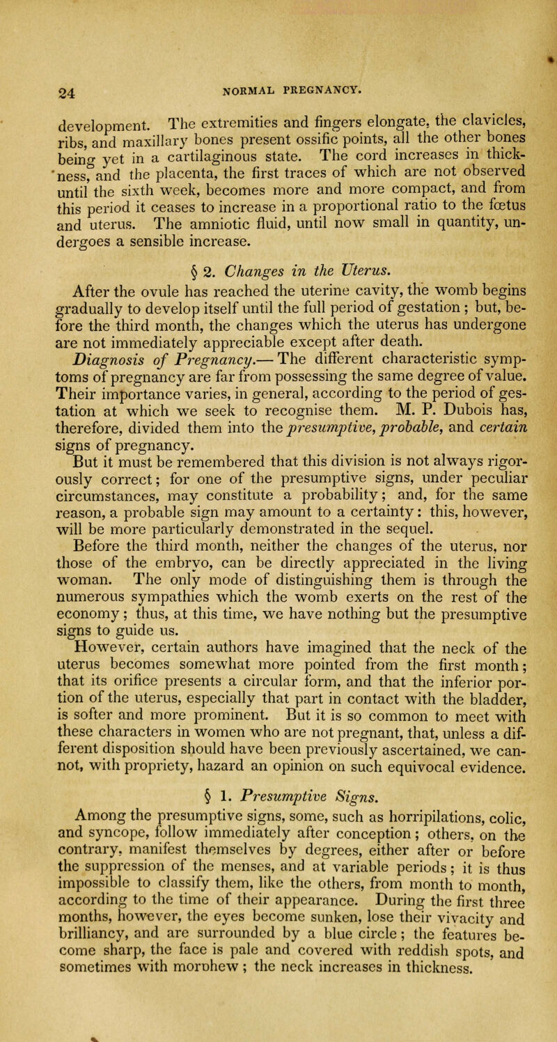 development. The extremities and fingers elongate, the clavicles, ribs and maxillary bones present ossific points, all the other bones being yet in a cartilaginous state. The cord increases in thick- 'ness, and the placenta, the first traces of which are not observed until' the sixth week, becomes more and more compact, and from this period it ceases to increase in a proportional ratio to the fetus and uterus. The amniotic fluid, until now small in quantity, un- dergoes a sensible increase. § 2. Changes in the Uterus. After the ovule has reached the uterine cavity, the womb begins gradually to develop itself until the full period of gestation; but, be- fore the third month, the changes which the uterus has undergone are not immediately appreciable except after death. Diagnosis of Pregnancy.— The different characteristic symp- toms of pregnancy are far from possessing the same degree of value. Their importance varies, in general, according to the period of ges- tation at which we seek to recognise them. M. P. Dubois has, therefore, divided them into the presumptive, probable, and certain signs of pregnancy. But it must be remembered that this division is not always rigor- ously correct; for one of the presumptive signs, under peculiar circumstances, may constitute a probability; and, for the same reason, a probable sign may amount to a certainty: this, however, will be more particularly demonstrated in the sequel. Before the third month, neither the changes of the uterus, nor those of the embryo, can be directly appreciated in the living woman. The only mode of distinguishing them is through the numerous sympathies which the womb exerts on the rest of the economy; thus, at this time, we have nothing but the presumptive signs to guide us. However, certain authors have imagined that the neck of the uterus becomes somewhat more pointed from the first month; that its orifice presents a circular form, and that the inferior por- tion of the uterus, especially that part in contact with the bladder, is softer and more prominent. But it is so common to meet with these characters in women who are not pregnant, that, unless a dif- ferent disposition should have been previously ascertained, we can- not, with propriety, hazard an opinion on such equivocal evidence. § 1. Presumptive Signs. Among the presumptive signs, some, such as horripilations, colic, and syncope, follow immediately after conception; others, on the contrary, manifest themselves by degrees, either after or before the suppression of the menses, and at variable periods; it is thus impossible to classify them, like the others, from month to month, according to the time of their appearance. During the first three months, however, the eyes become sunken, lose their vivacity and brilliancy, and are surrounded by a blue circle; the features be- come sharp, the face is pale and covered with reddish spots, and sometimes with moruhew; the neck increases in thickness.