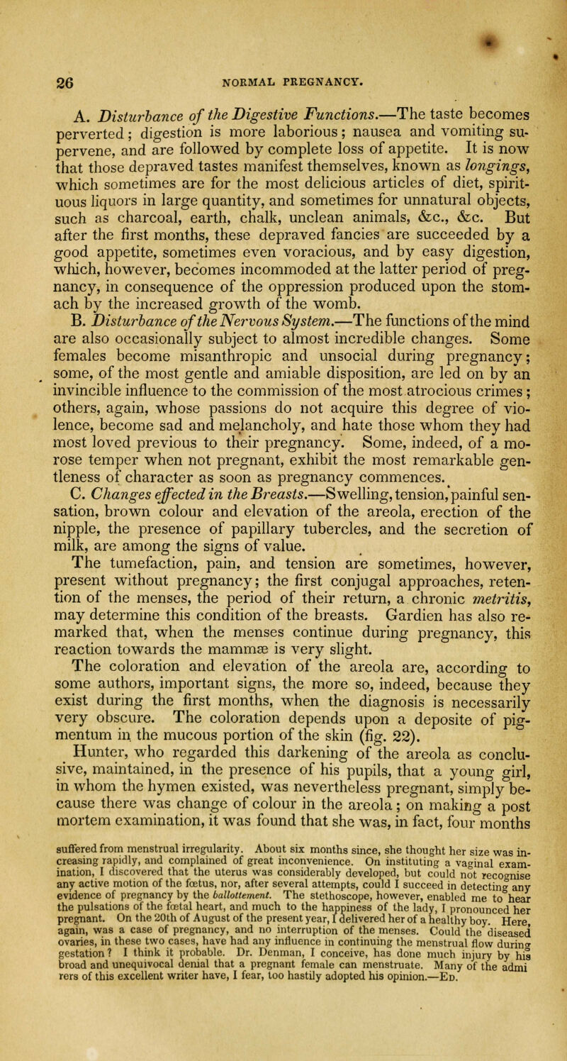 A. Disturbance of the Digestive Functions.—The taste becomes perverted; digestion is more laborious; nausea and vomiting su- pervene, and are followed by complete loss of appetite. It is now that those depraved tastes manifest themselves, known as longings, which sometimes are for the most delicious articles of diet, spirit- uous liquors in large quantity, and sometimes for unnatural objects, such as charcoal, earth, chalk, unclean animals, &c, &c. But after the first months, these depraved fancies are succeeded by a good appetite, sometimes even voracious, and by easy digestion, which, however, becomes incommoded at the latter period of preg- nancy, in consequence of the oppression produced upon the stom- ach by the increased growth of the womb. B. Disturbance of the Nervous System.—The functions of the mind are also occasionally subject to almost incredible changes. Some females become misanthropic and unsocial during pregnancy; some, of the most gentle and amiable disposition, are led on by an invincible influence to the commission of the most atrocious crimes; others, again, whose passions do not acquire this degree of vio- lence, become sad and melancholy, and hate those whom they had most loved previous to their pregnancy. Some, indeed, of a mo- rose temper when not pregnant, exhibit the most remarkable gen- tleness of character as soon as pregnancy commences. C. Changes effected in the Breasts.—Swelling, tension, painful sen- sation, brown colour and elevation of the areola, erection of the nipple, the presence of papillary tubercles, and the secretion of milk, are among the signs of value. The tumefaction, pain, and tension are sometimes, however, present without pregnancy; the first conjugal approaches, reten- tion of the menses, the period of their return, a chronic metritis, may determine this condition of the breasts. Gardien has also re- marked that, when the menses continue during pregnancy, this reaction towards the mammse is very slight. The coloration and elevation of the areola are, according to some authors, important signs, the more so, indeed, because they exist during the first months, when the diagnosis is necessarily very obscure. The coloration depends upon a deposite of pig- mentum in the mucous portion of the skin (fig. 22). Hunter, who regarded this darkening of the areola as conclu- sive, maintained, in the presence of his pupils, that a young girl, in whom the hymen existed, was nevertheless pregnant, simply be- cause there was change of colour in the areola; on making a post mortem examination, it was found that she was, in fact, four months suffered from menstrual irregularity. About six months since, she thought her size was in- creasing rapidly, and complained of great inconvenience. On instituting a vaginal exam- ination, I discovered that the uterus was considerably developed, but could not recognise any active motion of the foetus, nor, after several attempts, could I succeed in detecting any evidence of pregnancy by the ballottement. The stethoscope, however, enabled me to hear the pulsations of the foetal heart, and much to the happiness of the lady, I pronounced her pregnant. On the 20th of August of the present year, I delivered her of a healthy boy. Here again, was a case of pregnancy, and no interruption of the menses. Could the diseased ovaries, in these two cases, have had any influence in continuing the menstrual flow during gestation ? I think it probable. Dr. Denman, I conceive, has done much injury by his broad and unequivocal denial that a pregnant female can menstruate. Many of the admi rers of this excellent writer have, I fear, too hastily adopted his opinion.—Ed.