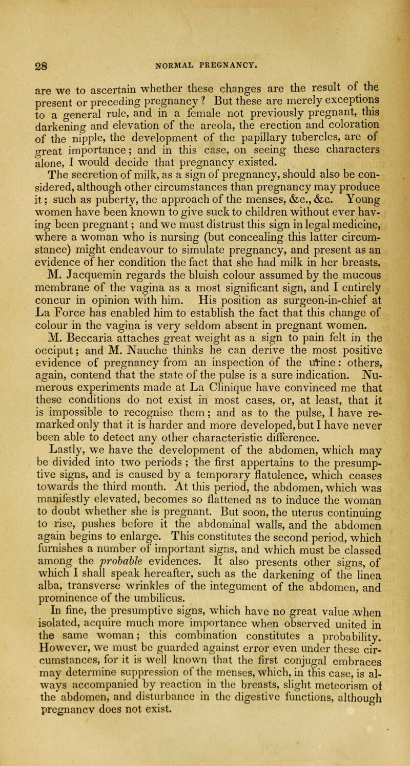 are we to ascertain whether these changes are the result of the present or preceding pregnancy ? But these are merely exceptions to a general rule, and in a female not previously pregnant, this darkening and elevation of the areola, the erection and coloration of the nipple, the development of the papillary tubercles, are of great importance; and in this case, on seeing these characters alone, I would decide that pregnancy existed. The secretion of milk, as a sign of pregnancy, should also be con- sidered, although other circumstances than pregnancy may produce it; such as puberty, the approach of the menses, &c, &c. Young women have been known to give suck to children without ever hav- ing been pregnant; and we must distrust this sign in legal medicine, where a woman who is nursing (but concealing this latter circum- stance) might endeavour to simulate pregnancy, and present as an evidence of her condition the fact that she had milk in her breasts. M. Jacquemin regards the bluish colour assumed by the mucous membrane of the vagina as a most significant sign, and I entirely concur in opinion with him. His position as surgeon-in-chief at La Force has enabled him to establish the fact that this change of colour in the vagina is very seldom absent in pregnant women. M. Beccaria attaches great weight as a sign to pain felt in the occiput; and M. Nauche thinks he can derive the most positive evidence of pregnancy from an inspection of the urine: others, again, contend that the state of the pulse is a sure indication. Nu- merous experiments made at La Clinique have convinced me that these conditions do not exist in most cases, or, at least, that it is impossible to recognise them; and as to the pulse, I have re- marked only that it is harder and more developed, but I have never been able to detect any other characteristic difference. Lastly, we have the development of the abdomen, which may be divided into two periods ; the first appertains to the presump- tive signs, and is caused by a temporary flatulence, which ceases towards the third month. At this period, the abdomen, which was manifestly elevated, becomes so flattened as to induce the woman to doubt whether she is pregnant. But soon, the uterus continuing to rise, pushes before it the abdominal walls, and the abdomen again begins to enlarge. This constitutes the second period, which furnishes a number of important signs, and which must be classed among the probable evidences. It also presents other signs, of which I shall speak hereafter, such as the darkening of the linea alba, transverse wrinkles of the integument of the abdomen, and prominence of the umbilicus. In fine, the presumptive signs, which have no great value when isolated, acquire much more importance when observed united in the same woman; this combination constitutes a probability. However, we must be guarded against error even under these cir- cumstances, for it is well known that the first conjugal embraces may determine suppression of the menses, which, in this case, is al- ways accompanied by reaction in the breasts, slight meteorism of the abdomen, and disturbance in the digestive functions, although pregnancv does not exist.