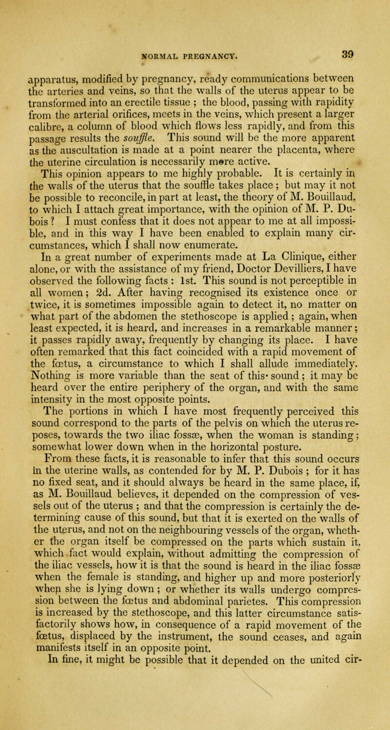 apparatus, modified by pregnancy, ready communications between the arteries and veins, so that the walls of the uterus appear to be transformed into an erectile tissue ; the blood, passing with rapidity from the arterial orifices, meets in the veins, which present a larger calibre, a column of blood which flows less rapidly, and from this passage results the souffle. This sound will be the more apparent as the auscultation is made at a point nearer the placenta, where the uterine circulation is necessarily mere active. This opinion appears to me highly probable. It is certainly in the walls of the uterus that the souffle takes place; but may it not be possible to reconcile, in part at least, the theory of M. Bouillaud, to which I attach great importance, with the opinion of M. P. Du- bois 1 I must confess that it does not appear to me at all impossi- ble, and in this way I have been enabled to explain many cir- cumstances, which I shall now enumerate. In a great number of experiments made at La Clinique, either alone, or with the assistance of my friend, Doctor Devilliers, I have observed the following facts : 1st. This sound is not perceptible in all women; 2d. After having recognised its existence once or twice, it is sometimes impossible again to detect it, no matter on what part of the abdomen the stethoscope is applied; again, when least expected, it is heard, and increases in a remarkable manner; it passes rapidly away, frequently by changing its place. I have often remarked that this fact coincided with a rapid movement of the fcetus, a circumstance to which I shall allude immediately. Nothing is more variable than the seat of this* sound; it may be heard over the entire periphery of the organ, and with the same intensity in the most opposite points. The portions in which I have most frequently perceived this sound correspond to the parts of the pelvis on which the uterus re- poses, towards the two iliac fossse, when the woman is standing; somewhat lower down when in the horizontal posture. From these facts, it is reasonable to infer that this sound occurs in the uterine walls, as contended for by M. P. Dubois ; for it has no fixed seat, and it should always be heard in the same place, if, as M. Bouillaud believes, it depended on the compression of ves- sels out of the uterus ; and that the compression is certainly the de- termining cause of this sound, but that it is exerted on the walls of the uterus, and not on the neighbouring vessels of the organ, wheth- er the organ itself be compressed on the parts which sustain it, which fact would explain, without admitting the compression of the iliac vessels, how it is that the sound is heard in the iliac fossse when the female is standing, and higher up and more posteriorly when she is lying down ; or whether its walls undergo compres- sion between the foetus and abdominal parietes. This compression is increased by the stethoscope, and this latter circumstance satis- factorily shows how, in consequence of a rapid movement of the foetus, displaced by the instrument, the sound ceases, and again manifests itself in an opposite point. In fine, it might be possible that it depended on the united cir-