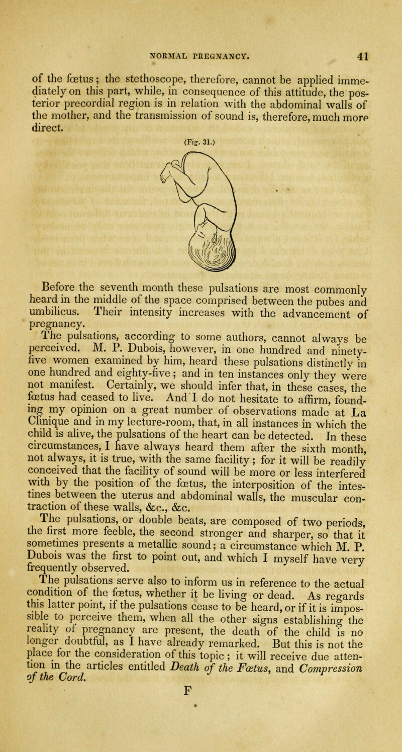 of the foetus; the stethoscope, therefore, cannot be applied imme- diately on this part, while, in consequence of this attitude, the pos- terior precordial region is in relation with the abdominal walls of the mother, and the transmission of sound is, therefore, much morp direct. (Fig. 31.) Before the seventh month these pulsations are most commonly heard in the middle of the space comprised between the pubes and umbilicus. Their intensity increases with the advancement of pregnancy. The pulsations, according to some authors, cannot always be perceived. M. P. Dubois, however, in one hundred and ninety- five women examined by him, heard these pulsations distinctly in one hundred and eighty-five ; and in ten instances only they were not manifest. Certainly, we should infer that, in these cases, the foetus had ceased to live. And I do not hesitate to affirm, found- ing my opinion on a great number of observations made at La Clinique and in my lecture-room, that, in all instances in which the child is alive, the pulsations of the heart can be detected. In these circumstances, I have always heard them after the sixth month, not always, it is true, with the same facility; for it will be readily conceived that the facility of sound will be more or less interfered with by the position of the foetus, the interposition of the intes- tines between the uterus and abdominal walls, the muscular con- traction of these walls, dec, &c. The pulsations, or double beats, are composed of two periods, the first more feeble, the second stronger and sharper, so that it sometimes presents a metallic sound; a circumstance which M. P. Dubois was the first to point out, and which I myself have very frequently observed. The pulsations serve also to inform us in reference to the actual condition of the foetus, whether it be living or dead. As regards this latter point, if the pulsations cease to be heard, or if it is impos- sible to perceive them, when all the other signs establishing the reality of pregnancy are present, the death of the child is no longer doubtful, as I have already remarked. But this is not the place for the consideration of this topic; it will receive due atten- tion in the articles entitled Death of the Foetus, and Compression of the Cord. J r F