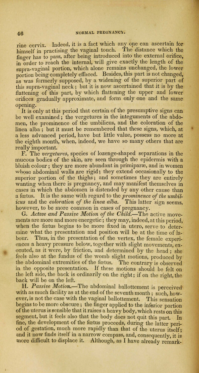 rine cervix. Indeed, it is a fact which any one can ascertain for himself in practising the vaginal touch. The distance which the finger has to pass, after being introduced into the external orifice, in order to reach the internal, will give exactly the length of the supra-vaginal portion, which alone remains unchanged, the lower portion being completely effaced. Besides, this part is not changed, as was formerly supposed, by a widening of the superior part of this supra-vaginal neck; but it is now ascertained that it is by the flattening of this part, by which flattening the upper and lower orifices gradually approximate, and form only one and the same opening. It is only at this period that certain of the presumptive signs can be well examined; the vergetures in the integuments of the abdo- men, the prominence of the umbilicus, and the coloration of the linea alba ; but it must be remembered that these signs, which, at a less advanced period, have but little value, possess no more at the eighth month, when, indeed, we have so many others that are really important. F. The vergetures, species of lozenge-shaped separations in the mucous bodies of the skin, are seen through the epidermis with a bluish colour; they are more abundant in primiparse, and in women ^bose abdominal walls are rigid; they extend occasionally to the superior portion of the thighs; and sometimes they are entirely wanting when there is pregnancy, and may manifest themselves in cases in which the abdomen is distended by any other cause than a foetus. It is the same with regard to the prominence of the umbil- icus and the coloration of the linea alba. This latter sign seems, however, to be more common in cases of pregnancy. G. Active and Passive Motion of the Child.—The active move- ments are more and more energetic; they may, indeed, at this period, when the foetus begins to be more fixed in utero, serve to deter- mine what the presentation and position will be at the time of la- bour. Thus, in the presentation of the vertex, the female experi- ences a heavy pressure below, together with slight movements, ex- ecuted, as it were, by friction, and determined by the head ; she feels also at the fundus of the womb slight motions, produced by the abdominal extremities of the foetus. The contrary is observed in the opposite presentation. If these motions should be felt on the left side, the back is ordinarily on the right; if on the right, the back will be on the left. H. Passive Motion.—The abdominal ballottement is perceived with as much facility as at the end of the seventh month ; such, how- ever, is not the case with the vaginal ballottement. This sensation begins to be more obscure ; the finger applied to the inferior portion of the uterus is sensible that it raises a heavy body, which rests on this segment, but it feels also that the body does not quit this part. In fine, the development of the foetus proceeds, during the latter peri- od of gestation, much more rapidly than that of the uterus itself; and it now finds itself in a narrow compass, and, consequently, it is more difficult to displace it. Although, as I have already remark-