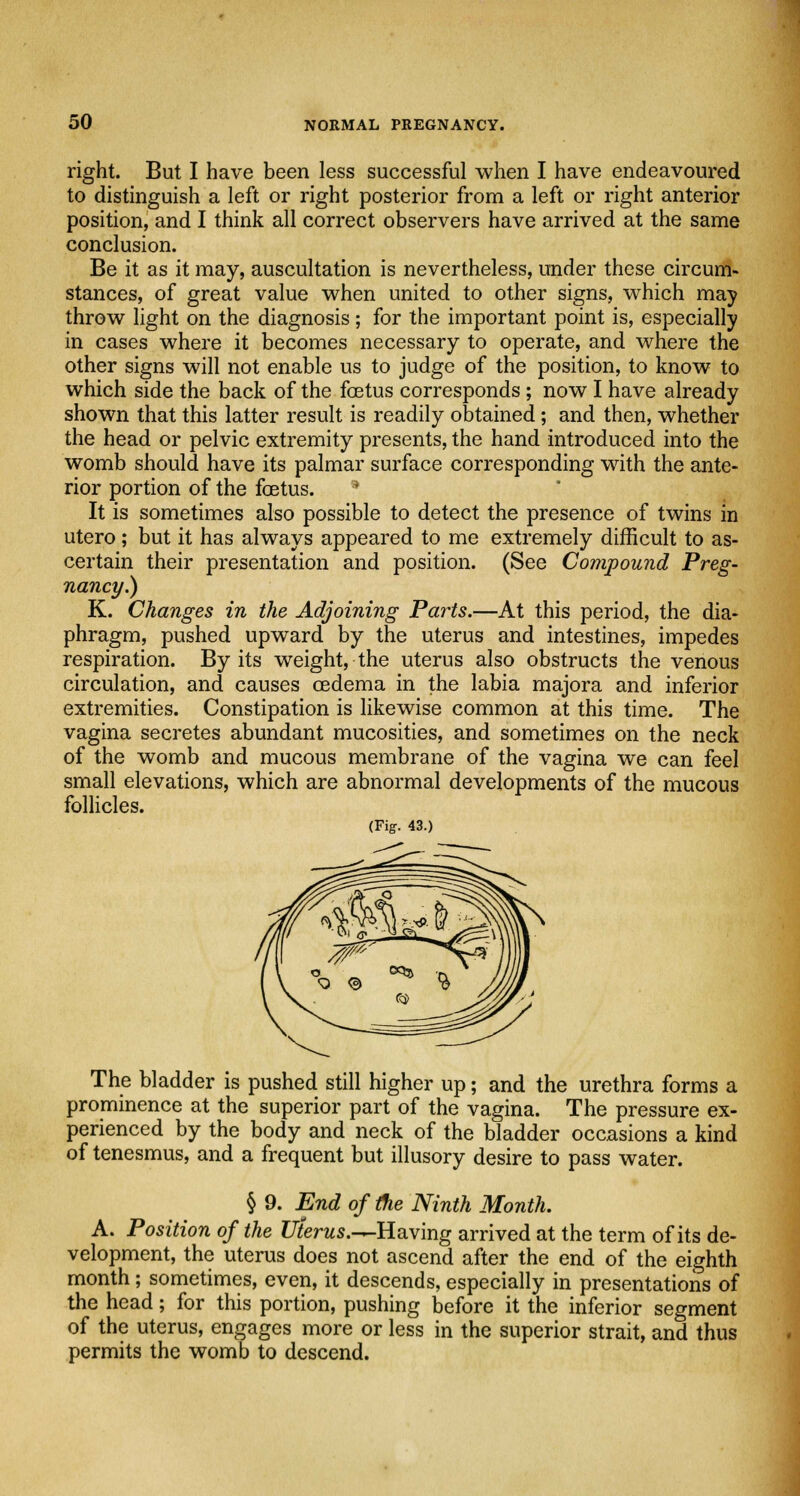 right. But I have been less successful when I have endeavoured to distinguish a left or right posterior from a left or right anterior position, and I think all correct observers have arrived at the same conclusion. Be it as it may, auscultation is nevertheless, under these circum- stances, of great value when united to other signs, which may throw light on the diagnosis ; for the important point is, especially in cases where it becomes necessary to operate, and where the other signs will not enable us to judge of the position, to know to which side the back of the foetus corresponds; now I have already shown that this latter result is readily obtained; and then, whether the head or pelvic extremity presents, the hand introduced into the womb should have its palmar surface corresponding with the ante- rior portion of the foetus. ■ It is sometimes also possible to detect the presence of twins in utero; but it has always appeared to me extremely difficult to as- certain their presentation and position. (See Compound Preg- nancy.) K. Changes in the Adjoining Parts.—At this period, the dia- phragm, pushed upward by the uterus and intestines, impedes respiration. By its weight, the uterus also obstructs the venous circulation, and causes oedema in the labia majora and inferior extremities. Constipation is likewise common at this time. The vagina secretes abundant mucosities, and sometimes on the neck of the womb and mucous membrane of the vagina we can feel small elevations, which are abnormal developments of the mucous follicles. (Fig. 43.) The bladder is pushed still higher up; and the urethra forms a prominence at the superior part of the vagina. The pressure ex- perienced by the body and neck of the bladder occasions a kind of tenesmus, and a frequent but illusory desire to pass water. § 9. End of the Ninth Month. A. Position of the JJ/erws.^Having arrived at the term of its de- velopment, the uterus does not ascend after the end of the eighth month; sometimes, even, it descends, especially in presentations of the head; for this portion, pushing before it the inferior segment of the uterus, engages more or less in the superior strait, and thus permits the womb to descend.