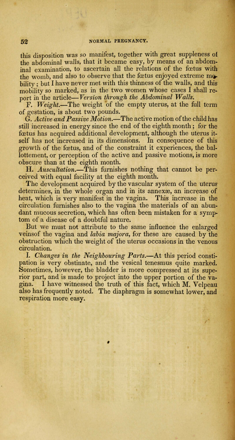 this disposition was so manifest, together with great suppleness ol the abdominal walls, that it became easy, by means of an abdom- inal examination, to ascertain all the relations of the foetus with the womb, and also to observe that the foetus enjoyed extreme mo- bility ; but I have never met with this thinness of the walls, and this mobility so marked, as in the two women whose cases I shall re- port in the article—Version through the Abdominal Walls. F. Weight.—The weight of the empty uterus, at the full term of gestation, is about two pounds. G. Active and Passive Motion.—The active motion of the child has still increased in energy since the end of the eighth month; for the foetus has acquired additional development, although the uterus it- self has not increased in its dimensions. In consequence of this growth of the foetus, and of the constraint it experiences, the bal- lottement, or perception of the active and passive motions, is more obscure than at the eighth month. H. Auscultation.—This furnishes nothing that cannot be per- ceived with equal facility at the eighth month. The development acquired by the vascular system of the uterus determines, in the whole organ and in its annexae, an increase of heat, which is very manifest in the vagina. This increase in the circulation furnishes also to the vagina the materials of an abun- dant mucous secretion, which has often been mistaken for a symp- tom of a disease of a doubtful nature. But we must not attribute to the same influence the enlarged veinsof the vagina and labia majora, for these are caused by the obstruction which the weight of the uterus occasions in the venous circulation. I. Changes in the Neighbouring Parts.—At this period consti- pation is very obstinate, and the vesical tenesmus quite marked. Sometimes, however, the bladder is more compressed at its supe- rior part, and is made to project into the upper portion of the va- gina. I have witnessed the truth of this fact, which M. Velpeau also has frequently noted. The diaphragm is somewhat lower, and respiration more easy.