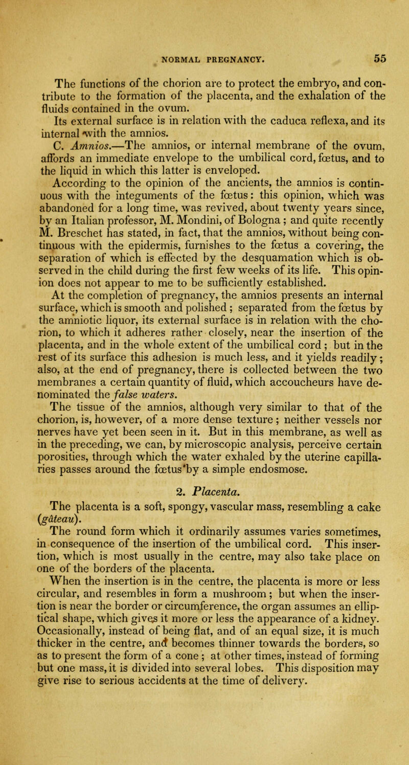 The functions of the chorion are to protect the embryo, and con- tribute to the formation of the placenta, and the exhalation of the fluids contained in the ovum. Its external surface is in relation with the caduca reflexa, and its internal with the amnios. C. Amnios.—The amnios, or internal membrane of the ovum, affords an immediate envelope to the umbilical cord, foetus, and to the liquid in which this latter is enveloped. According to the opinion of the ancients, the amnios is contin- uous with the integuments of the fetus: this opinion, which was abandoned for a long time, was revived, about twenty years since, by an Italian professor, M. Mondini, of Bologna; and quite recently M. Breschet has stated, in fact, that the amnios, without being con- tinuous with the epidermis, furnishes to the fetus a covering, the separation of which is effected by the desquamation which is ob- served in the child during the first few weeks of its life. This opin- ion does not appear to me to be sufficiently established. At the completion of pregnancy, the amnios presents an internal surface, which is smooth and polished ; separated from the fetus by the amniotic liquor, its external surface is in relation with the cho- rion, to which it adheres rather closely, near the insertion of the placenta, and in the whole extent of the umbilical cord; but in the rest of its surface this adhesion is much less, and it yields readily; also, at the end of pregnancy, there is collected between the two membranes a certain quantity of fluid, which accoucheurs have de- nominated the false waters. The tissue of the amnios, although very similar to that of the chorion, is, however, of a more dense texture; neither vessels nor nerves have yet been seen in it. But in this membrane, as well as in the preceding, we can, by microscopic analysis, perceive certain porosities, through which the water exhaled by the uterine capilla- ries passes around the fetus *by a simple endosmose. 2. Placenta. The placenta is a soft, spongy, vascular mass, resembling a cake (gdteau). The round form which it ordinarily assumes varies sometimes, in consequence of the insertion of the umbilical cord. This inser- tion, which is most usually in the centre, may also take place on one of the borders of the placenta. When the insertion is in the centre, the placenta is more or less circular, and resembles in form a mushroom; but when the inser- tion is near the border or circumference, the organ assumes an ellip- tical shape, which gives it more or less the appearance of a kidney. Occasionally, instead of being flat, and of an equal size, it is much thicker in the centre, and becomes thinner towards the borders, so as to present the form of a cone ; at other times, instead of forming but one mass, it is divided into several lobes. This disposition may give rise to serious accidents at the time of delivery.