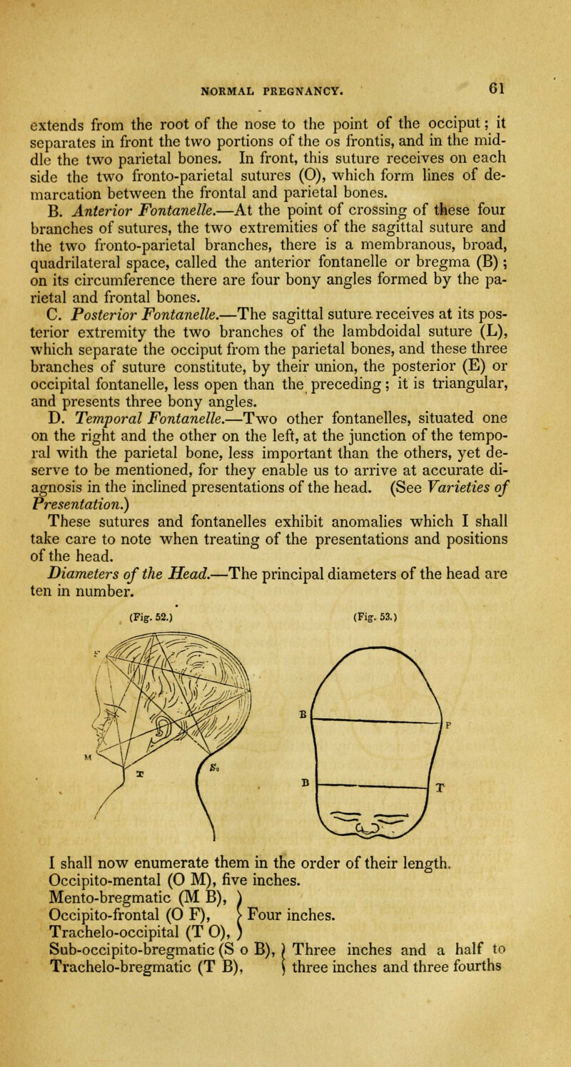 extends from the root of the nose to the point of the occiput; it separates in front the two portions of the os frontis, and in the mid- dle the two parietal bones. In front, this suture receives on each side the two fronto-parietal sutures (0), which form lines of de- marcation between the frontal and parietal bones. B. Anterior Fontanelle.—At the point of crossing of these four branches of sutures, the two extremities of the sagittal suture and the two fronto-parietal branches, there is a membranous, broad, quadrilateral space, called the anterior fontanelle or bregma (B); on its circumference there are four bony angles formed by the pa- rietal and frontal bones. C. Posterior Fontanelle.—The sagittal suture receives at its pos- terior extremity the two branches of the lambdoidal suture (L), which separate the occiput from the parietal bones, and these three branches of suture constitute, by their union, the posterior (E) or occipital fontanelle, less open than the preceding; it is triangular, and presents three bony angles. D. Temporal Fontanelle.—Two other fontanelles, situated one on the right and the other on the left, at the junction of the tempo- ral with the parietal bone, less important than the others, yet de- serve to be mentioned, for they enable us to arrive at accurate di- agnosis in the inclined presentations of the head. (See Varieties of Presentation.) These sutures and fontanelles exhibit anomalies which I shall take care to note when treating of the presentations and positions of the head. Diameters of the Head.—The principal diameters of the head are ten in number. (Fig. 52.) (Fig. 53.) I shall now enumerate them in the order of their length. Occipito-mental (0 M), five inches. Mento-bregmatic (M B), ) Occipito-frontal (OF), > Four inches. Trachelo-occipital (TO),) Sub-occipito-bregmatic (S o B), ) Three inches and a half to Trachelo-bregmatic (T B), ) three inches and three fourths