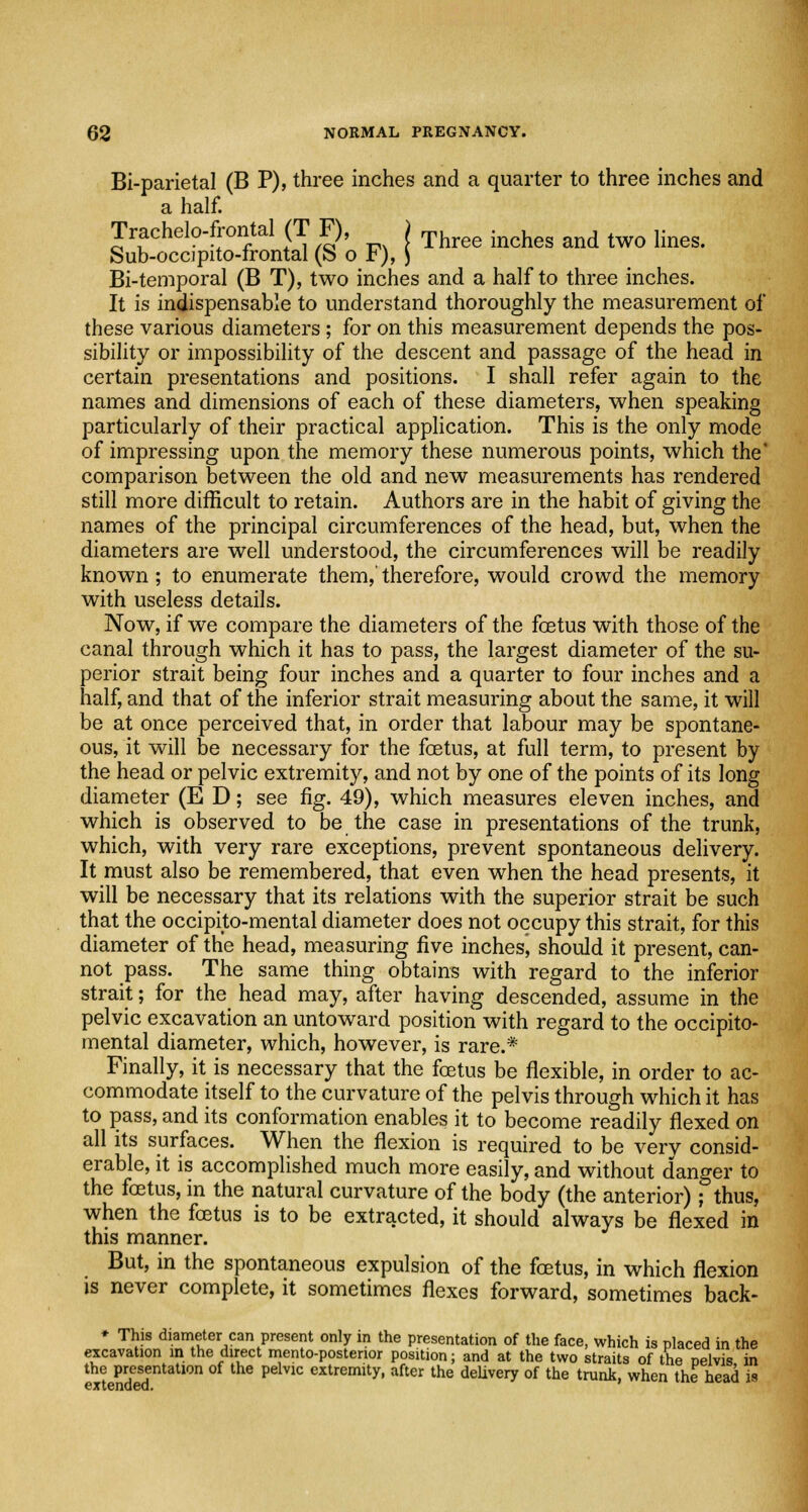 Bi-parietal (B P), three inches and a quarter to three inches and a half. Trachelo-frontal (T F), ) Three incheg and tWQ lines> Sub-occipito-frontal (b or),) Bi-temporal (B T), two inches and a half to three inches. It is indispensable to understand thoroughly the measurement of these various diameters; for on this measurement depends the pos- sibility or impossibility of the descent and passage of the head in certain presentations and positions. I shall refer again to the names and dimensions of each of these diameters, when speaking particularly of their practical application. This is the only mode of impressing upon the memory these numerous points, which the* comparison between the old and new measurements has rendered still more difficult to retain. Authors are in the habit of giving the names of the principal circumferences of the head, but, when the diameters are well understood, the circumferences will be readily known ; to enumerate them,' therefore, would crowd the memory with useless details. Now, if we compare the diameters of the foetus with those of the canal through which it has to pass, the largest diameter of the su- perior strait being four inches and a quarter to four inches and a half, and that of the inferior strait measuring about the same, it will be at once perceived that, in order that labour may be spontane- ous, it will be necessary for the foetus, at full term, to present by the head or pelvic extremity, and not by one of the points of its long diameter (E D; see fig. 49), which measures eleven inches, and which is observed to be the case in presentations of the trunk, which, with very rare exceptions, prevent spontaneous delivery. It must also be remembered, that even when the head presents, it will be necessary that its relations with the superior strait be such that the occiprto-mental diameter does not occupy this strait, for this diameter of the head, measuring five inchesj should it present, can- not pass. The same thing obtains with regard to the inferior strait; for the head may, after having descended, assume in the pelvic excavation an untoward position with regard to the occipito- mental diameter, which, however, is rare.* Finally, it is necessary that the foetus be flexible, in order to ac- commodate itself to the curvature of the pelvis through which it has to pass, and its conformation enables it to become readily flexed on all its surfaces. When the flexion is required to be very consid- erable, it is accomplished much more easily, and without danger to the foetus, in the natural curvature of the body (the anterior); thus, when the foetus is to be extracted, it should always be flexed in this manner. But, in the spontaneous expulsion of the foetus, in which flexion is never complete, it sometimes flexes forward, sometimes back- * This diameter can present only in the presentation of the face, which is placed in the excavation in the direct rnento-posterior position; and at the two straits of the Delvis in the presentation of the pelvic extremity, after the delivery of the trunk, when the head is extended.