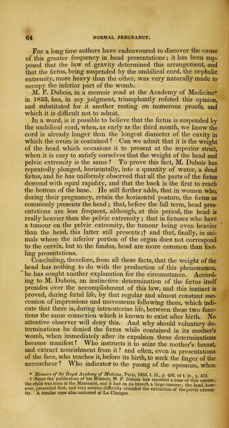 For a long time authors have endeavoured to discover the cause of this greater frequency in head presentations; it has been sup- posed that the law of gravity determined this arrangement, and that the fetus, being suspended by the umbilical cord, the cephalic extremity, more heavy than the other, was very naturally made to occupy the inferior part of the womb. M. P. Dubois, in a memoir read at the Academy of Medicine* in 1833, has, in my judgment, triumphantly refuted this opinion, and substituted for it another resting on numerous proofs, and which it is difficult not to admit. In a word, is it possible to believe that the foetus is suspended by the umbilical cord, when, as early as the third month, we know the cord is already longer than the longest diameter of the cavity in which the ovum is contained 1 Can we admit that it is the weight of the head which occasions it to present at the superior strait, when it is easy to satisfy ourselves that the weight of the head and pelvic extremity is the same ? To prove this fact, M. Dubois has repeatedly plunged, horizontally, into a quantity of water, a dead foetus, and he has uniformly observed that all the parts of the foetus descend with equal rapidity, and that the back is the first to reach the bottom of the base. He still farther adds, that in women who, during their pregnancy, retain the horizontal posture, the foetus as commonly presents the head ; that, before the full term, head pres- entations are less frequent, although, at this period, the head is really heavier than the pelvic extremity; that in foetuses who have a tumour on the pelvic extremity, the tumour being even heavier than the head, this latter still presents ;f and that, finally, in ani- mals where the inferior portion of the organ does not correspond to the cervix, but to the fundus, head are more common than foot- ling presentations. Concluding, therefore, from all these facts, that the weight of the head has nothing to do with the production of this phenomenon, he has sought another explanation for the circumstance. Accord- ing to M. Dubois, an instinctive determination of the foetus itself presides over the accomplishment of this law, and this instinct is proved, during foetal life, by that regular and almost constant suc- cession of impressions and movements following them, which indi- cate that there is, during intra-uterine life, between these two func- tions the same connexion which is known to exist after birth. No attentive observer will deny this. And why should voluntary de- terminations be denied the foetus while contained in its mother's womb, when immediately after its expulsion these determinations become manifest ? Who instructs it to seize the mother's breast, and extract nourishment from it ? and often, even in presentations of the face, who teaches it, before its birth, to suck the finger of the accoucheur ? Who indicates to the young of the opossum, when * Memoirs of the Royal Academy of Medicine, Paris, 1833, t. iii., p. 430, et t iv p 475 t Since the publication of his Memoir, M. P. Dubois has reported a case of this nature* the child was born at the Maternite, and it had on its breech a large tumour; the head how- ever, presented first, and very serious difficulty attended the extraction of the pelvic extrem- ity. A similar case also occurred at La Clinique.