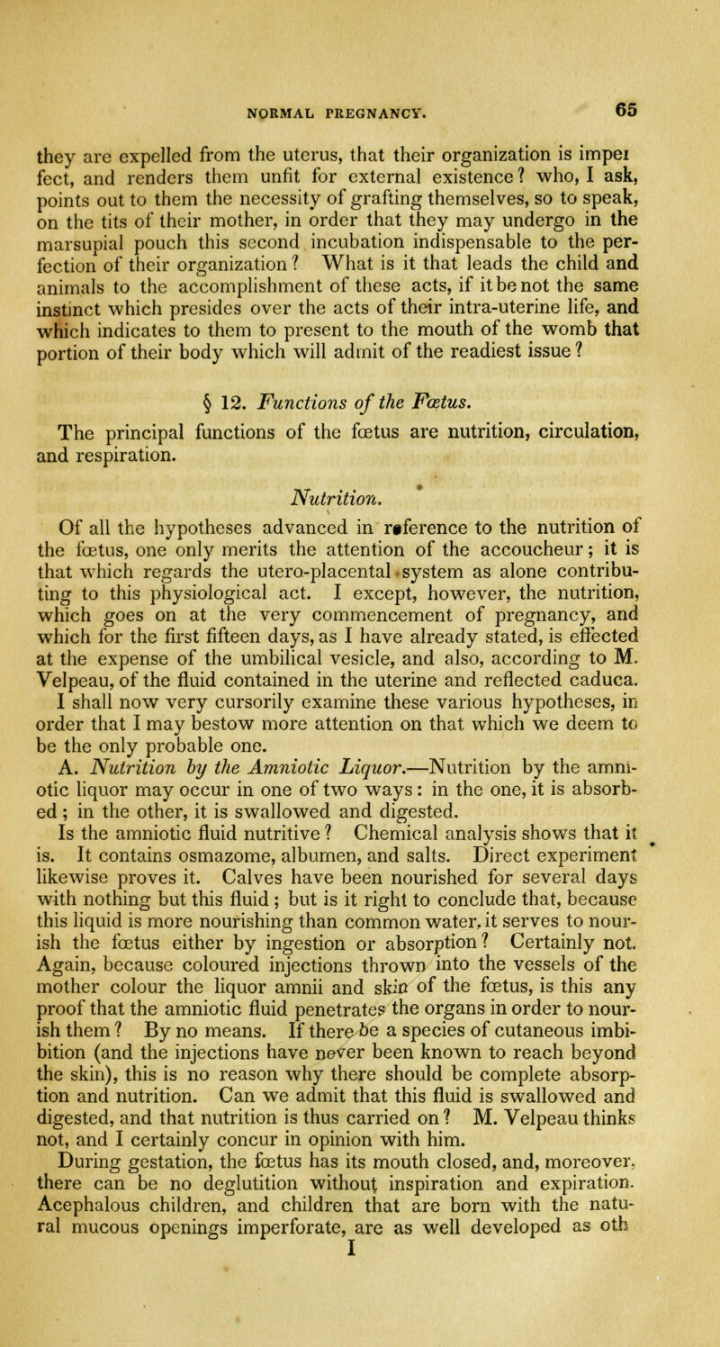 they are expelled from the uterus, that their organization is impei feet, and renders them unfit for external existence ? who, I ask, points out to them the necessity of grafting themselves, so to speak, on the tits of their mother, in order that they may undergo in the marsupial pouch this second incubation indispensable to the per- fection of their organization ? What is it that leads the child and animals to the accomplishment of these acts, if it be not the same instinct which presides over the acts of their intra-uterine life, and which indicates to them to present to the mouth of the womb that portion of their body which will admit of the readiest issue ? § 12. Functions of the Foetus. The principal functions of the foetus are nutrition, circulation, and respiration. Nutrition. Of all the hypotheses advanced in reference to the nutrition of the foetus, one only merits the attention of the accoucheur; it is that which regards the utero-placental • system as alone contribu- ting to this physiological act. I except, however, the nutrition, which goes on at the very commencement of pregnancy, and which for the first fifteen days, as I have already stated, is effected at the expense of the umbilical vesicle, and also, according to M. Velpeau, of the fluid contained in the uterine and reflected caduca. I shall now very cursorily examine these various hypotheses, in order that I may bestow more attention on that which we deem to be the only probable one. A. Nutrition by the Amniotic Liquor.—Nutrition by the amni- otic liquor may occur in one of two ways: in the one, it is absorb- ed ; in the other, it is swallowed and digested. Is the amniotic fluid nutritive ? Chemical analysis shows that it is. It contains osmazome, albumen, and salts. Direct experiment likewise proves it. Calves have been nourished for several days with nothing but this fluid ; but is it right to conclude that, because this liquid is more nourishing than common water, it serves to nour- ish the foetus either by ingestion or absorption? Certainly not. Again, because coloured injections thrown into the vessels of the mother colour the liquor amnii and skin of the foetus, is this any proof that the amniotic fluid penetrates the organs in order to nour- ish them ? By no means. If there be a species of cutaneous imbi- bition (and the injections have never been known to reach beyond the skin), this is no reason why there should be complete absorp- tion and nutrition. Can we admit that this fluid is swallowed and digested, and that nutrition is thus carried on ? M. Velpeau thinks not, and I certainly concur in opinion with him. During gestation, the foetus has its mouth closed, and, moreover, there can be no deglutition without inspiration and expiration. Acephalous children, and children that are born with the natu- ral mucous openings imperforate, are as well developed as oth