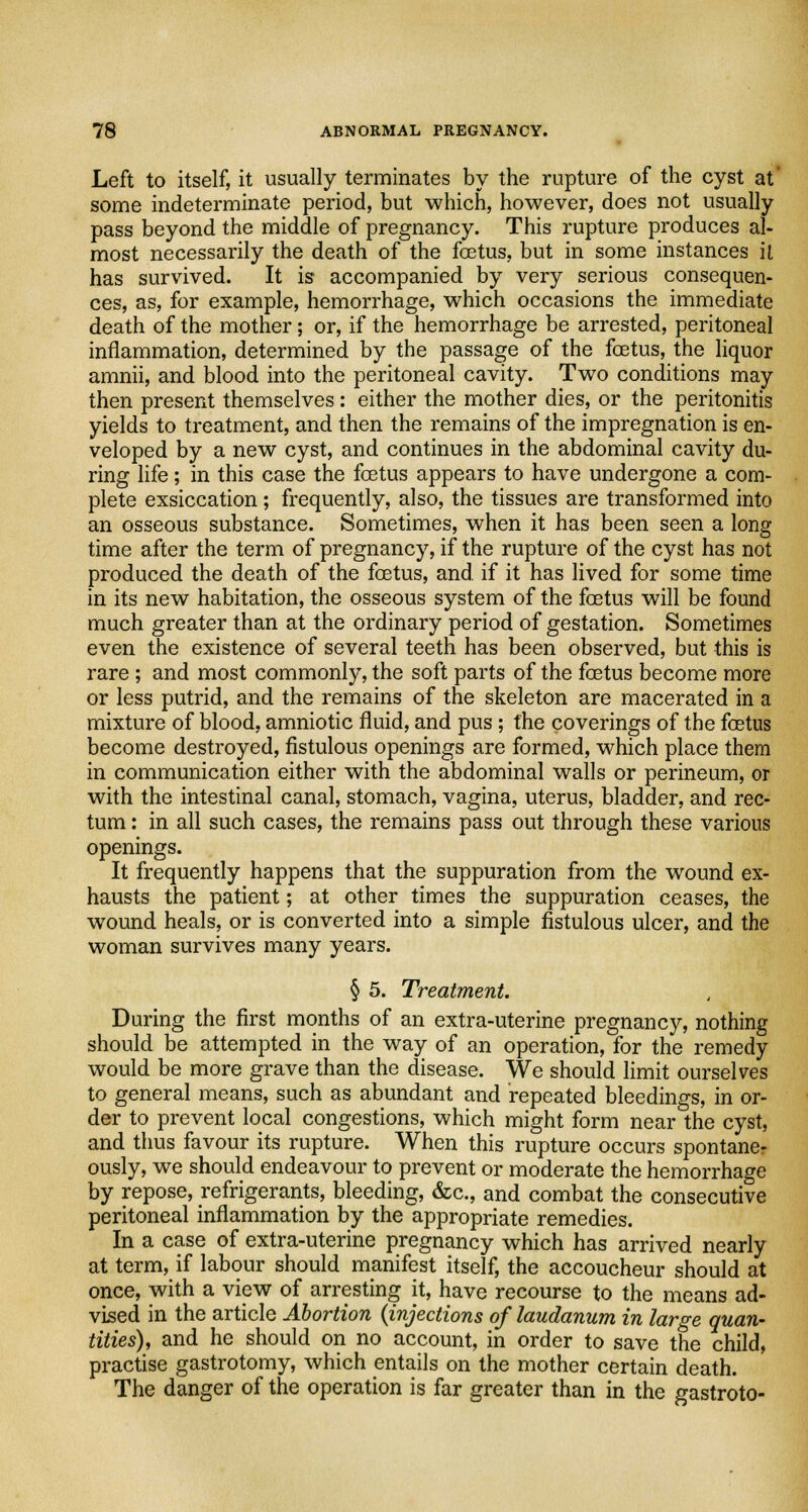 Left to itself, it usually terminates by the rupture of the cyst at some indeterminate period, but which, however, does not usually pass beyond the middle of pregnancy. This rupture produces al- most necessarily the death of the foetus, but in some instances il has survived. It is accompanied by very serious consequen- ces, as, for example, hemorrhage, which occasions the immediate death of the mother; or, if the hemorrhage be arrested, peritoneal inflammation, determined by the passage of the foetus, the liquor amnii, and blood into the peritoneal cavity. Two conditions may then present themselves: either the mother dies, or the peritonitis yields to treatment, and then the remains of the impregnation is en- veloped by a new cyst, and continues in the abdominal cavity du- ring life; in this case the foetus appears to have undergone a com- plete exsiccation; frequently, also, the tissues are transformed into an osseous substance. Sometimes, when it has been seen a long time after the term of pregnancy, if the rupture of the cyst has not produced the death of the foetus, and. if it has lived for some time in its new habitation, the osseous system of the foetus will be found much greater than at the ordinary period of gestation. Sometimes even the existence of several teeth has been observed, but this is rare; and most commonly, the soft parts of the foetus become more or less putrid, and the remains of the skeleton are macerated in a mixture of blood, amniotic fluid, and pus; the coverings of the foetus become destroyed, fistulous openings are formed, which place them in communication either with the abdominal walls or perineum, or with the intestinal canal, stomach, vagina, uterus, bladder, and rec- tum : in all such cases, the remains pass out through these various openings. It frequently happens that the suppuration from the wound ex- hausts the patient; at other times the suppuration ceases, the wound heals, or is converted into a simple fistulous ulcer, and the woman survives many years. § 5. Treatment. During the first months of an extra-uterine pregnancy, nothing should be attempted in the way of an operation, for the remedy would be more grave than the disease. We should limit ourselves to general means, such as abundant and repeated bleedings, in or- der to prevent local congestions, which might form near the cyst, and thus favour its rupture. When this rupture occurs spontaner ously, we should endeavour to prevent or moderate the hemorrhage by repose, refrigerants, bleeding, &c, and combat the consecutive peritoneal inflammation by the appropriate remedies. In a case of extra-uterine pregnancy which has arrived nearly at term, if labour should manifest itself, the accoucheur should at once, with a view of arresting it, have recourse to the means ad- vised in the article Abortion {injections of laudanum in large quan- tities), and he should on no account, in order to save the child, practise gastrotomy, which entails on the mother certain death. The danger of the operation is far greater than in the gastroto-