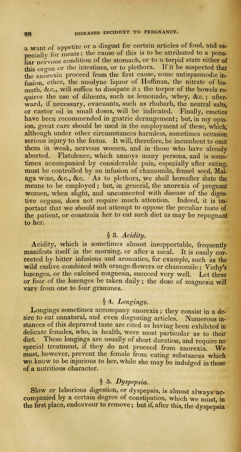 a want of appetite or a disgust for certain articles of food, and es- pecially for meats: the cause of this is to be attributed to a pecu- liar nervous condition of the stomach, or to a torpid state either of this oro-an or the intestines, or to plethora. If it be suspected that the anorexia proceed from the first cause, some antispasmodic in- fusion, ether, the anodyne liquor of Hoffman, the nitrate of bis- muth, &c, will suffice to dissipate it; the torpor of the bowels re- quires the use of diluents, such as lemonade, whey, &c.; after- ward, if necessary, evacuants, such as rhubarb, the neutral salts, or castor oil in small doses, will be indicated. Finally, emetics have been recommended in gastric derangement; but, in my opin- ion, great care should be used in the employment of these, which, although under other circumstances harmless, sometimes occasion serious injury to the foetus. It will, therefore, be incumbent to omit them in weak, nervous women, and in those who have already aborted. Flatulence, which annoys many persons, and is some- times accompanied by considerable pain, especially after eating, must be controlled by an infusion of chamomile, fennel seed, Mal- aga wine, &c, &c. As to plethora, we shall hereafter state the means to be employed; but, in general, the anorexia of pregnant women, when slight, and unconnected with disease of the diges- tive organs, does not require much attention. Indeed, it is im- portant that we should not attempt to oppose the peculiar taste of the patient, or constrain her to eat such diet as may be repugnant to her. § 3. Acidity. Acidity, which is sometimes almost insupportable, frequently manifests itself in the morning, or after a meal. It is easily cor- rected by bitter infusions and aromatics, for example, such as the wild endive combined with orange-flowers or chamomile ; Vichy's lozenges, or the calcined magnesia, succeed very well. Let three or four of the lozenges be taken daily ; the dose of magnesia will vary from one to four grammes. § 4. Longings. Longings sometimes accompany anorexia; they consist in a de- sire to eat unnatural, and even disgusting articles. Numerous in- stances of this depraved taste are cited as having been exhibited in delicate females, who, in health, were most particular as to their diet. These longings are usually of short duration, and require no special treatment, if they do not proceed from anorexia. We must, however, prevent the female from eating substances which we know to be injurious to her, while she may be indulged in those of a nutritious character. § 5. Dyspepsia. Slow or laborious digestion, or dyspepsia, is almost always ac- companied by a certain degree of constipation, which we must in the first place, endeavour to remove; but if, after this, the dyspepsia