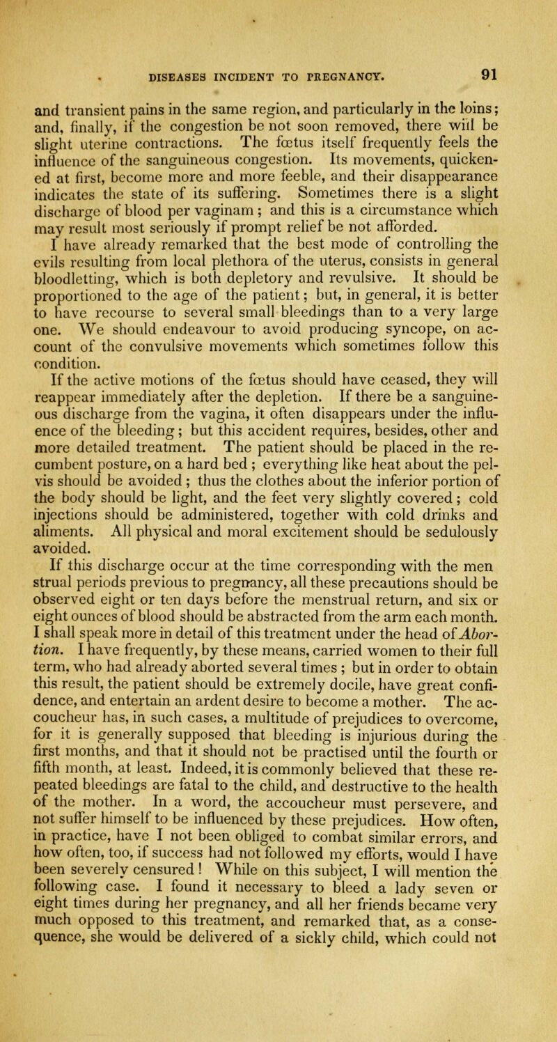 and transient pains in the same region, and particularly in the loins; and, finally, if the congestion be not soon removed, there will be slight uterine contractions. The fcetus itself frequently feels the influence of the sanguineous congestion. Its movements, quicken- ed at first, become more and more feeble, and their disappearance indicates the state of its suffering. Sometimes there is a slight discharge of blood per vaginam ; and this is a circumstance which may result most seriously if prompt relief be not afforded. I have already remarked that the best mode of controlling the evils resulting from local plethora of the uterus, consists in general bloodletting, which is both depletory and revulsive. It should be proportioned to the age of the patient; but, in general, it is better to have recourse to several small bleedings than to a very large one. We should endeavour to avoid producing syncope, on ac- count of the convulsive movements which sometimes follow this condition. If the active motions of the foetus should have ceased, they will reappear immediately after the depletion. If there be a sanguine- ous discharge from the vagina, it often disappears under the influ- ence of the bleeding; but this accident requires, besides, other and more detailed treatment. The patient should be placed in the re- cumbent posture, on a hard bed ; everything like heat about the pel- vis should be avoided ; thus the clothes about the inferior portion of the body should be light, and the feet very slightly covered; cold injections should be administered, together with cold drinks and aliments. All physical and moral excitement should be sedulously avoided. If this discharge occur at the time corresponding with the men strual periods previous to pregnancy, all these precautions should be observed eight or ten days before the menstrual return, and six or eight ounces of blood should be abstracted from the arm each month. I shall speak more in detail of this treatment under the head of Abor- tion. I have frequently, by these means, carried women to their full term, who had already aborted several times ; but in order to obtain this result, the patient should be extremely docile, have great confi- dence, and entertain an ardent desire to become a mother. The ac- coucheur has, in such cases, a multitude of prejudices to overcome, for it is generally supposed that bleeding is injurious during the first months, and that it should not be practised until the fourth or fifth month, at least. Indeed, it is commonly believed that these re- peated bleedings are fatal to the child, and destructive to the health of the mother. In a word, the accoucheur must persevere, and not suffer himself to be influenced by these prejudices. How often, in practice, have I not been obliged to combat similar errors, and how often, too, if success had not followed my efforts, would I have been severely censured! While on this subject, I will mention the following case. I found it necessary to bleed a lady seven or eight times during her pregnancy, and all her friends became very much opposed to this treatment, and remarked that, as a conse- quence, she would be delivered of a sickly child, which could not