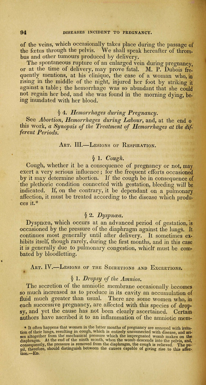of the veins, which occasionally takes place during the passage of the foetus through the pelvis. We shall speak hereafter of throm- bus and other tumours produced by delivery. The spontaneous rupture of an enlarged vein during pregnancy, or at the time of delivery, may prove fatal. M. P. Dubois fre- quently mentions, at his clinique, the case of a woman who, in rising in the middle of the night, injured her foot by striking it against a table; the hemorrhage was so abundant that she could not regain her bed, and she was found in the morning dying, be- ing inundated with her blood. § 4. Hemorrhages during Pregnancy. See Abortion, Hemorrhages during Labour, and, at the end o this work, a Synopsis of the Treatment of Hemorrhages at the dif- ferent Periods. Art. III.—Lesions of Respiration. § 1. Cough. Cough, whether it be a consequence of pregnancy or not, may exert a very serious influence; for the frequent efforts occasioned by it may determine abortion. If the cough be in consequence of the plethoric condition connected with gestation, bleeding will be indicated. If, on the contrary, it be dependant on a pulmonary affection, it must be treated according to the disease which produ- ces it.* § 2. Dyspnoea. Dyspnoea, which occurs at an advanced period of gestation, is occasioned by the pressure of the diaphragm against the lungs. It continues most generally until after delivery. It sometimes ex- hibits itself, though rarely, during the first months, and in this case it is generally due to pulmonary congestion, which* must be com- bated by bloodletting. Art. IV.—Lesions of the Secretions and Excretions, § 1. Dropsy of the Amnios. The secretion of the amniotic membrane occasionally becomes so much increased as to produce in its cavity an accumulation of fluid much greater than usual. There are some women who, in each successive pregnancy, are affected with this species of drop- sy, and yet the cause has not been clearly ascertained. Certain authors have ascribed it to an inflammation of the amniotic mem- * It often happens that women in the latter months of pregnancy are annoyed with irrita- tion of their lungs, resulting in cough, which is entirely unconnected with disease, and ari- ses altogether from the mechanical pressure which the impregnated womb makes on the diaphragm. At the end of the ninth month, when the womb descends into the pelvis, and, consequently, the pressure is removed from the diaphragm, the cough is relieved. The pu- ' pil, therefore, should distinguish between the causes capable of giving rise to this affec- tion.—Ed.