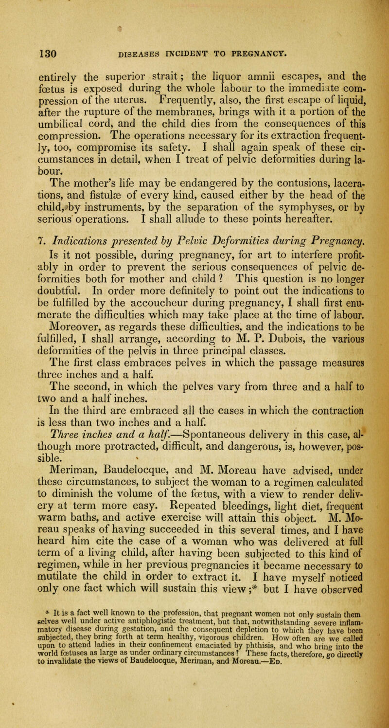 entirely the superior strait; the liquor amnii escapes, and the foetus is exposed during the whole labour to the immediate com- pression of the uterus. Frequently, also, the first escape of liquid, after the rupture of the membranes, brings with it a portion of the umbilical cord, and the child dies from the consequences of this compression. The operations necessary for its extraction frequent- ly, too, compromise its safety. I shall again speak of these ch- cumstances in detail, when I treat of pelvic deformities during la- bour. The mother's life may be endangered by the contusions, lacera- tions, and fistulas of every kind, caused either by the head of the child,v?by instruments, by the separation of the symphyses, or by serious operations. I shall allude to these points hereafter. 7. Indications presented by Pelvic Deformities during Pregnancy. Is it not possible, during pregnancy, for art to interfere profit- ably in order to prevent the serious consequences of pelvic de- formities both for mother and child ? This question is no longer doubtful. In order more definitely to point out the indications to be fulfilled by the accoucheur during pregnancy, I shall first enu- merate the difficulties which may take place at the time of labour. Moreover, as regards these difficulties, and the indications to be fulfilled, I shall arrange, according to M. P. Dubois, the various deformities of the pelvis in three principal classes. The first class embraces pelves in which the passage measures three inches and a half. The second, in which the pelves vary from three and a half to two and a half inches. In the third are embraced all the cases in which the contraction is less than two inches and a half. Three inches and a half.—Spontaneous delivery in this case, al- though more protracted, difficult, and dangerous, is, however, pos- sible. Meriman, Baudelocque, and M. Moreau have advised, under these circumstances, to subject the woman to a regimen calculated to diminish the volume of the foetus, with a view to render deliv- ery at term more easy. Repeated bleedings, light diet, frequent warm baths, and active exercise will attain this object. M. Mo- reau speaks of having succeeded in this several times, and I have heard him cite the case of a woman who was delivered at full term of a living child, after having been subjected to this kind of regimen, while in her previous pregnancies it became necessary to mutilate the child in order to extract it. I have myself noticed only one fact which will sustain this view ;* but I have observed * It is a fact well known to the profession, that pregnant women not only sustain them selves well under active antiphlogistic treatment, but that, notwithstanding severe inflam- matory disease during gestation, and the consequent depletion to which they have been subjected, they bring forth at term healthy, vigorous children. How often are we called upon to attend ladies in their confinement emaciated by phthisis, and who bring into the world foetuses as large as under ordinary circumstances? These facts, therefore, go directly to invalidate the views of Baudelocque, Meriman, and Moreau.—Ed.