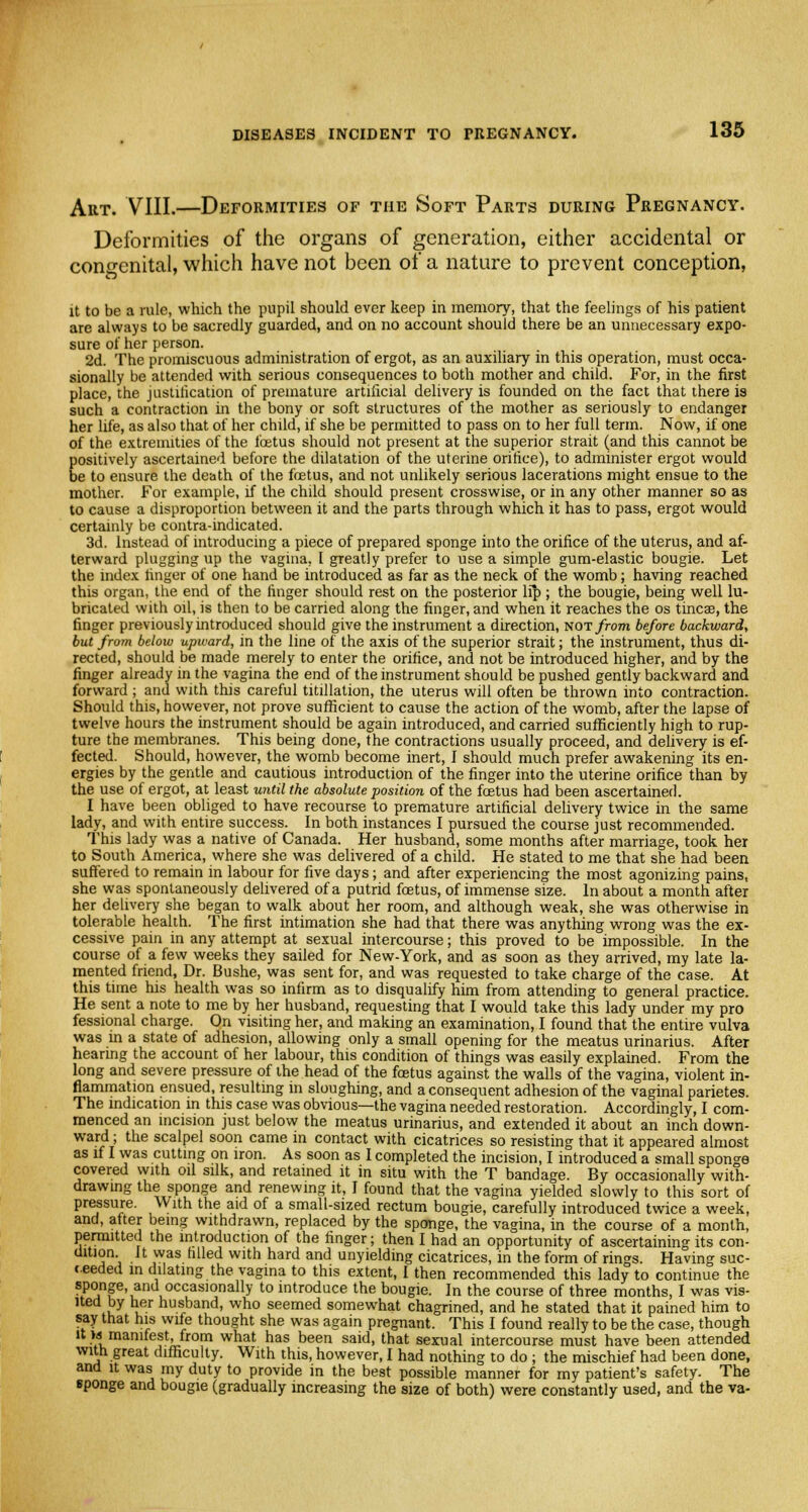 Aiit. VIII.—Deformities of the Soft Parts during Pregnancy. Deformities of the organs of generation, either accidental or congenital, which have not been of a nature to prevent conception, it to be a rule, which the pupil should ever keep in memory, that the feelings of his patient are always to be sacredly guarded, and on no account should there be an unnecessary expo- sure of her person. 2d. The promiscuous administration of ergot, as an auxiliary in this operation, must occa- sionally be attended with serious consequences to both mother and child. For, in the first place, the justification of premature artificial delivery is founded on the fact that there is such a contraction in the bony or soft structures of the mother as seriously to endanger her life, as also that of her child, if she be permitted to pass on to her full term. Now, if one of the extremities of the foetus should not present at the superior strait (and this cannot be positively ascertained before the dilatation of the uterine orifice), to administer ergot would be to ensure the death of the foetus, and not unlikely serious lacerations might ensue to the mother. For example, if the child should present crosswise, or in any other manner so as to cause a disproportion between it and the parts through which it has to pass, ergot would certainly be contra-indicated. 3d. Instead of introducing a piece of prepared sponge into the orifice of the uterus, and af- terward plugging up the vagina, I greatly prefer to use a simple gum-elastic bougie. Let the index linger of one hand be introduced as far as the neck of the womb; having reached this organ, the end of the finger should rest on the posterior lip ; the bougie, being well lu- bricated with oil, is then to be carried along the finger, and when it reaches the os tincae, the finger previously introduced should give the instrument a direction, not from before backward, but from below upward, in the line of the axis of the superior strait; the instrument, thus di- rected, should be made merely to enter the orifice, and not be introduced higher, and by the finger already in the vagina the end of the instrument should be pushed gently backward and forward ; and with this careful titillation, the uterus will often be thrown into contraction. Should this, however, not prove sufficient to cause the action of the womb, after the lapse of twelve hours the instrument should be again introduced, and carried sufficiently high to rup- ture the membranes. This being done, the contractions usually proceed, and delivery is ef- fected. Should, however, the womb become inert, I should much prefer awakening its en- ergies by the gentle and cautious introduction of the finger into the uterine orifice than by the use of ergot, at least until the absolute position of the foetus had been ascertained. I have been obliged to have recourse to premature artificial delivery twice in the same lady, and with entire success. In both instances I pursued the course just recommended. This lady was a native of Canada. Her husband, some months after marriage, took her to South America, where she was delivered of a child. He stated to me that she had been suffered to remain in labour for five days; and after experiencing the most agonizing pains, she was spontaneously delivered of a putrid foetus, of immense size. In about a month after her delivery she began to walk about her room, and although weak, she was otherwise in tolerable health. The first intimation she had that there was anything wrong was the ex- cessive pain in any attempt at sexual intercourse; this proved to be impossible. In the course of a few weeks they sailed for New-York, and as soon as they arrived, my late la- mented friend, Dr. Bushe, was sent for, and was requested to take charge of the case. At this time his health was so infirm as to disqualify him from attending to general practice. He sent a note to me by her husband, requesting that I would take this lady under my pro fessional charge. On visiting her, and making an examination, I found that the entire vulva was in a state of adhesion, allowing only a small opening for the meatus urinarius. After hearing the account of her labour, this condition of things was easily explained. From the long and severe pressure of the head of the foetus against the walls of the vagina, violent in- flammation ensued, resulting in sloughing, and a consequent adhesion of the vaginal parietes. The indication in this case was obvious—the vagina needed restoration. Accordingly, I com- menced an incision just below the meatus urinarius, and extended it about an inch down- ward ; the scalpel soon came in contact with cicatrices so resisting that it appeared almost as if I was cutting on iron. As soon as I completed the incision, I introduced a small sponge covered with oil silk, and retained it in situ with the T bandage. By occasionally with- drawing the sponge and renewing it, I found that the vagina yielded slowly to this sort of pressure. With the aid of a small-sized rectum bougie, carefully introduced twice a week, and, after being withdrawn, replaced by the sponge, the vagina, in the course of a month, permitted the introduction of the finger; then I had an opportunity of ascertaining its con- dition. It was filled with hard and unyielding cicatrices, in the form of rings. Having suc- ceeded in dilating the vagina to this extent, I then recommended this lady to continue the SpClinP'ian u°CCaslonally t0 introduce the bougie. In the course of three months, I was vis- ited by her husband, who seemed somewhat chagrined, and he stated that it pained him to say that his wife thought she was again pregnant. This I found really to be the case, though it w manifest, from what has been said, that sexual intercourse must have been attended with great difficulty. With this, however, I had nothing to do ; the mischief had been done, and it was my duty to provide in the best possible manner for my patient's safety. The sponge and bougie (gradually increasing the size of both) were constantly used, and the va-