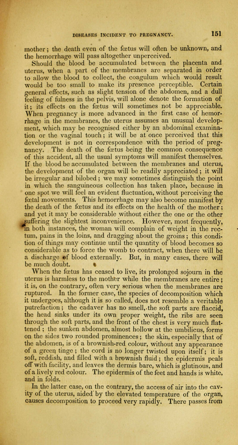 mother; the death even of the foetus will often be unknown, and the hemorrhage will pass altogether unperceived. Should the blood be accumulated between the placenta and uterus, when a part of the membranes are separated in order to allow the blood to collect, the coagulum which would result would be too small to make its presence perceptible. Certain general effects, such as slight tension of the abdomen, and a dull feeling of fulness in the pelvis, will alone denote the formation of it; its effects on the foetus will sometimes not be appreciable. When pregnancy is more advanced in the first case of hemor- rhage in the membranes, the uterus assumes an unusual develop- ment, which may be recognised either by an abdominal examina- tion or the vaginal touch; it will be at once perceived that this development is not in correspondence with the period of preg- nancy. The death of the foetus being the common consequence of this accident, all the usual symptoms will manifest themselves. If the blood be accumulated between the membranes and uterus, the development of the organ will be readily appreciated; it will be irregular and bilobed; we may sometimes distinguish the point in which the sanguineous collection has taken place, because in one spot we will feel an evident fluctuation, without perceiving the foetal movements. This hemorrhage may also become manifest by the death of the foetus and its effects on the health of the mother; and yet it may be considerable without either the one or the other suffering the slightest inconvenience. However, most frequently, m both instances, the woman will complain of weight in the rec- tum, pains in the loins, and dragging about the groins; this condi- tion of things may continue until the quantity of blood becomes so considerable as to force the womb to contract, when there will be a discharge of blood externally. But, in many cases, there will be much doubt. I When the foetus has ceased to live, its prolonged sojourn in the uterus is harmless to the mother while the membranes are entire; it is, on the contrary, often very serious when the membranes are ruptured. In the former case, the species of decomposition which it undergoes, although it is so called, does not resemble a veritable putrefaction; the cadaver has no smell,.the soft parts are flaccid, the head sinks under its own proper weight, the ribs are seen through the soft parts, and the front of the chest is very much flat- tened ; the sunken abdomen, almost hollow at the umbilicus, forms on the sides two rounded prominences; the skin, especially that of the abdomen, is of a brownish-red colour, without any appearance of a green tinge; the cord is no longer twisted upon itself; it is soft, reddish, and filled with a brownish fluid; the epidermis peals off with facility, and leaves the dermis bare, which is glutinous, and of a lively red colour. The epidermis of the feet and hands is white, and in folds. In the latter case, on the contrary, the access of air into the cav- ity of the uterus, aided'by the elevated temperature of the organ, causes decomposition to proceed very rapidly. There passes from