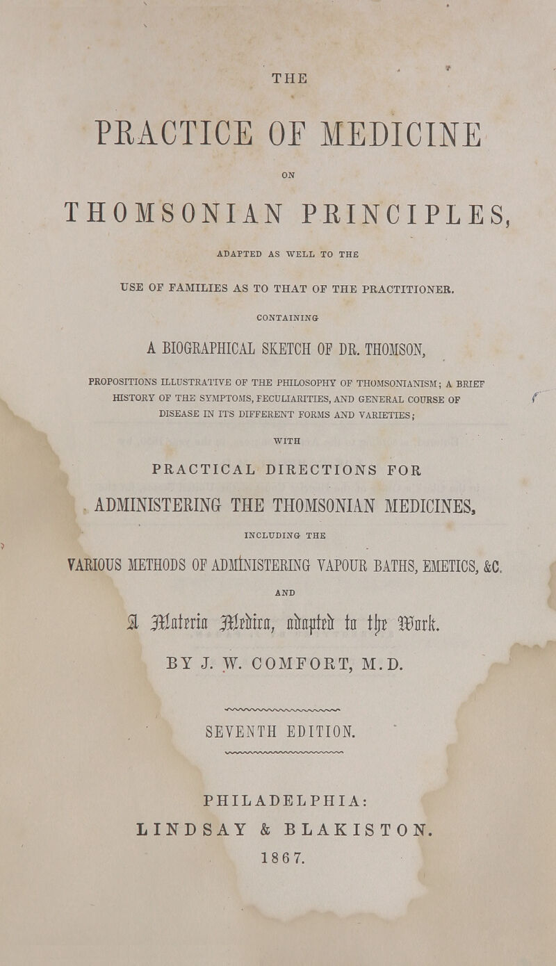 THE PRACTICE OF MEDICINE ON THOMSONIAN PEINCIPLES, ADAPTED AS WELL TO THE USE OF FAMILIES AS TO THAT OF THE PRACTITIONER. CONTAINING A BIOGKAPHICAL SKETCH OF DR. THOMSON, PROPOSITIONS ILLUSTRATIVE OF THE PHILOSOPHY OP THOMSONIANISM; A BRIEF HISTORY OF THE SYMPTOMS, PECULIARITIES, AND GENERAL COURSE OF DISEASE IN ITS DIFFERENT FORMS AND VARIETIES; WITH PRACTICAL DIRECTIONS FOR , ADMINISTERING THE THOMSONIAN MEDICINES, INCLUDING THE VARIOUS METHODS OF ADMINISTERING VAPOUR BATHS, EMETICS, &C. AND % aBaimn 3Btto, ahftii* tn \\t Wul BY J. W. COMFORT, M.D. SEVENTH EDITION. PHILADELPHIA: LINDSAY & BLAKISTON.