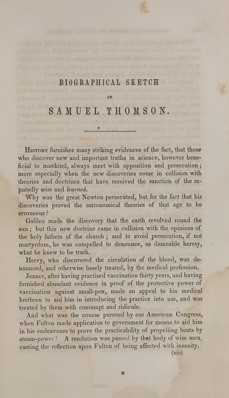BIOGRAPHICAL SKETCH OF SAMUEL THOMSON. History furnishes many striking evidences of the fact, that those who discover new and important truths in science, however bene- ficial to mankind, always meet with opposition and persecution; more especially when the new discoveries come in collision with theories and doctrines that have received the sanction of the re- putedly wise and learned. Why was the great Newton persecuted, but for the fact that his discoveries proved the astronomical theories of that age to be erroneous ? Galileo made the discovery that the earth revolved round the sun ; but this new doctrine came in collision with the opinions of the holy fathers of the church; and to avoid persecution, if not martyrdom, he was compelled to denounce, as damnable heresy, what he knew to be truth. Hervy, who discovered the circulation of the blood, was de- nounced, and otherwise basely treated, by the medical profession. Jenner, after having practised vaccination thirty years, and having furnished abundant evidence in proof of the protective power of vaccination against small-pox, made an appeal to his medical brethren to aid him in introducing the practice into use, and was treated by them with contempt and ridicule. And what was the course pursued by our American Congress, when Fulton made application to government for means to aid him in his endeavours to prove the practicability of propelling boats by steam-power ? A resolution was passed by that body of wise men; casting the reflection upon Fulton of being affected with insanity.