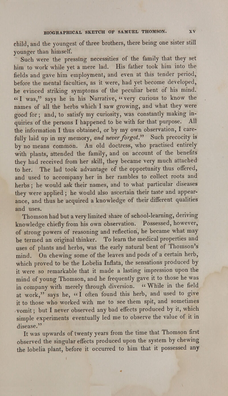 child, and the youngest of three brothers, there being one sister still younger than himself. Such were the pressing necessities of the family that they set him to work while yet a mere lad. His father took him into the fields and gave him employment, and even at this tender period, before the mental faculties, as it were, had yet become developed, he evinced striking symptoms of the peculiar bent of his mind. I was, says he in his Narrative, very curious to know the names of all the herbs which I saw growing, and what they were good for; and, to satisfy my curiosity, was constantly making in- quiries of the persons I happened to be with for that purpose. All the information I thus obtained, or by my own observation, I care- fully laid up in my memory, and never forgot. Such precocity is by no means common. An old doctress, who practised entirely with plants, attended the family, and on account of the benefits they had received from her skill, they became very much attached to her. The lad took advantage of the opportunity thus offered, and used to accompany her in her rambles to collect roots and herbs; he would ask their names, and to what particular diseases they were applied; he would also ascertain their taste and appear- ance, and thus he acquired a knowledge of their different qualities and uses. Thomson had but a very limited share of school-learning, deriving knowledge chiefly from his own observation. Possessed, however, of strong powers of reasoning and reflection, he became what may be termed an original thinker. To learn the medical properties and uses of plants and herbs, was the early natural bent of Thomson's mind. On chewing some of the leaves and pods of a certain herb, which proved to be the Lobelia Inflata, the sensations produced by it were so remarkable that it made a lasting impression upon the mind of young Thomson, and he frequently gave it to those he was in company with merely through diversion. While in the field at work, says he, I often found this herb, and used to give it to those who worked with me to see them spit, and sometimes vomit; but I never observed any bad effects produced by it, which simple experiments eventually led me to observe the value of it in disease. It was upwards of twenty years from the time that Thomson first observed the singular effects produced upon the system by chewing the lobelia plant, before it occurred to him that it possessed any