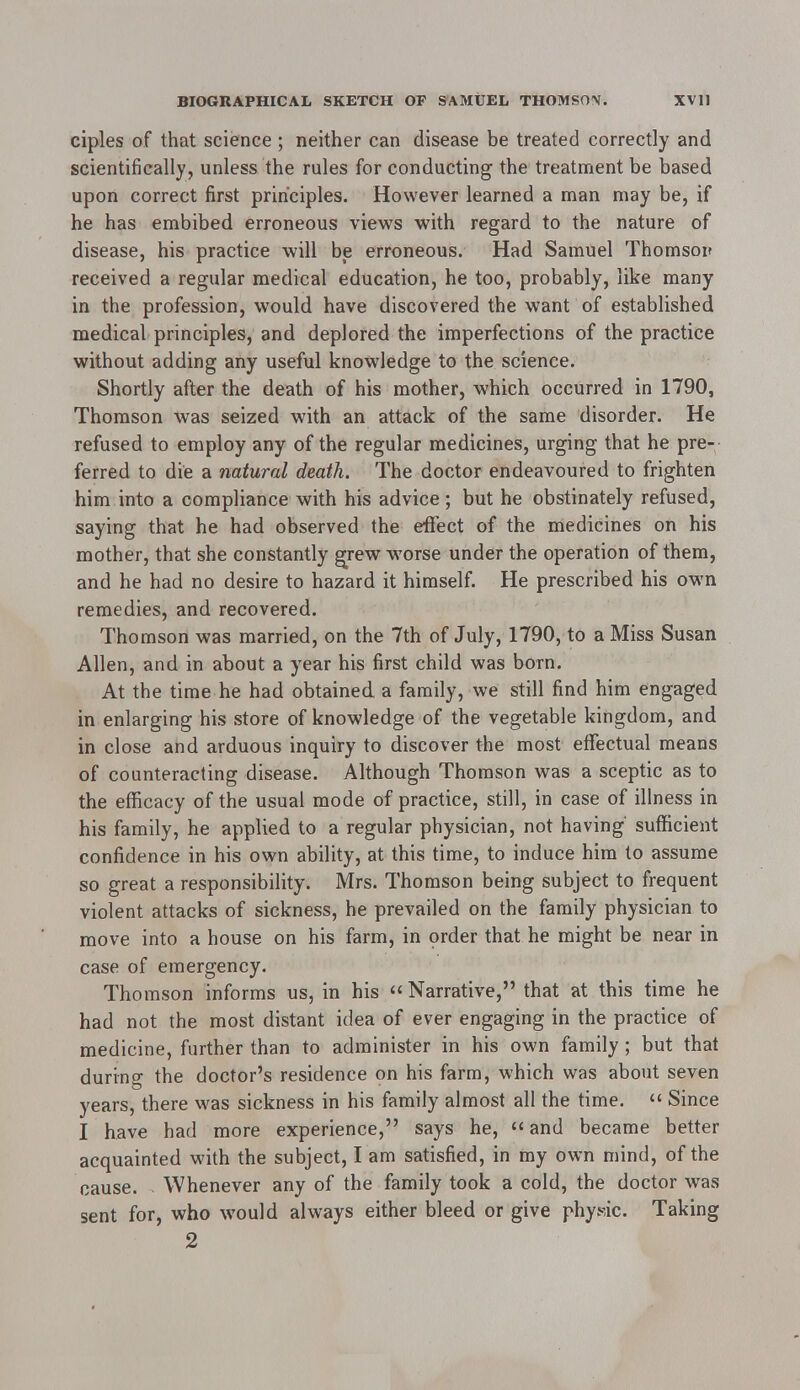 ciples of that science ; neither can disease be treated correctly and scientifically, unless the rules for conducting the treatment be based upon correct first principles. However learned a man may be, if he has embibed erroneous views with regard to the nature of disease, his practice will be erroneous. Had Samuel Thomson received a regular medical education, he too, probably, like many in the profession, would have discovered the want of established medical principles, and deplored the imperfections of the practice without adding any useful knowledge to the science. Shortly after the death of his mother, which occurred in 1790, Thomson was seized with an attack of the same disorder. He refused to employ any of the regular medicines, urging that he pre- ferred to die a natural death. The doctor endeavoured to frighten him into a compliance with his advice; but he obstinately refused, saying that he had observed the effect of the medicines on his mother, that she constantly grew worse under the operation of them, and he had no desire to hazard it himself. He prescribed his own remedies, and recovered. Thomson was married, on the 7th of July, 1790, to a Miss Susan Allen, and in about a year his first child was born. At the time he had obtained a family, we still find him engaged in enlarging his store of knowledge of the vegetable kingdom, and in close and arduous inquiry to discover the most effectual means of counteracting disease. Although Thomson was a sceptic as to the efficacy of the usual mode of practice, still, in case of illness in his family, he applied to a regular physician, not having' sufficient confidence in his own ability, at this time, to induce him to assume so great a responsibility. Mrs. Thomson being subject to frequent violent attacks of sickness, he prevailed on the family physician to move into a house on his farm, in order that he might be near in case of emergency. Thomson informs us, in his Narrative, that at this time he had not the most distant idea of ever engaging in the practice of medicine, further than to administer in his own family ; but that during the doctor's residence on his farm, which was about seven years, there was sickness in his family almost all the time.  Since I have had more experience, says he, «and became better acquainted with the subject, I am satisfied, in my own mind, of the cause. Whenever any of the family took a cold, the doctor was sent for, who would always either bleed or give physic. Taking 2