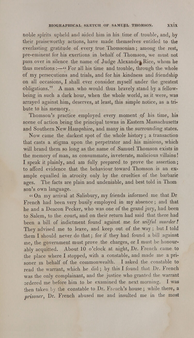 noble spirits upheld and aided him in his time of trouble, and, by their praiseworthy actions, have made themselves entitled to the everlasting gratitude of every true Thomsonian; among the rest, pre-eminent for his exertions in behalf of Thomson, we must not pass over in silence the name of Judge Alexande|Rice, whom he thus mentions:— For all his time and trouble, through the whole of my persecutions and trials, and for his kindness and friendship on all occasions, I shall ever consider myself under the greatest obligations. A man who would thus bravely stand by a fellow- heing in such a dark hour, when the whole world, as it were, was arrayed against him, deserves, at least, this simple notice, as a tri- bute to his memory. Thomson's practice employed every moment of his time, his scene of action being the principal towns in Eastern Massachusetts and Southern New Hampshire, and many in the surrounding states. Now came the darkest spot of the whole history; a transaction that casts a stigma upon the perpetrator and his minions, which will brand them so long as the name of Samuel Thomson exists in the memory of man, as consummate, inveterate, malicious villains! I speak it plainly, and am fully prepared to prove the assertion; to afford evidence that the behaviour toward Thomson is an ex- ample equalled in atrocity only by the cruelties of the barbaric ages. The facts are plain and undeniable, and best told in Thom son's owTn language. On my arrival at Salisbury, my friends informed me that Dr French had been very busily employed in my absence ; and that he and a Deacon Pecker, who was one of the grand jury, had been to Salem, to the court, and on their return had said that there had been a bill of indictment found against me for wilful murder! They advised me to leave, and keep out of the way; but I told them I should never do that; for if they had found a bill against me, the government must prove the charges, or I must be honour- ably acquitted. About 10 o'clock at night, Dr. French came to the place where I stopped, with a constable, and made me a pri- soner in behalf of the commonwealth. I asked the constable to read the warrant, which he did; by this I found that Dr. French was the only complainant, and the justice who granted the warrant ordered me before him to be examined the next morning. I was then taken by the constable to Dr. French's house; while there, a prisoner, Dr. French abused me and insulted me in the most