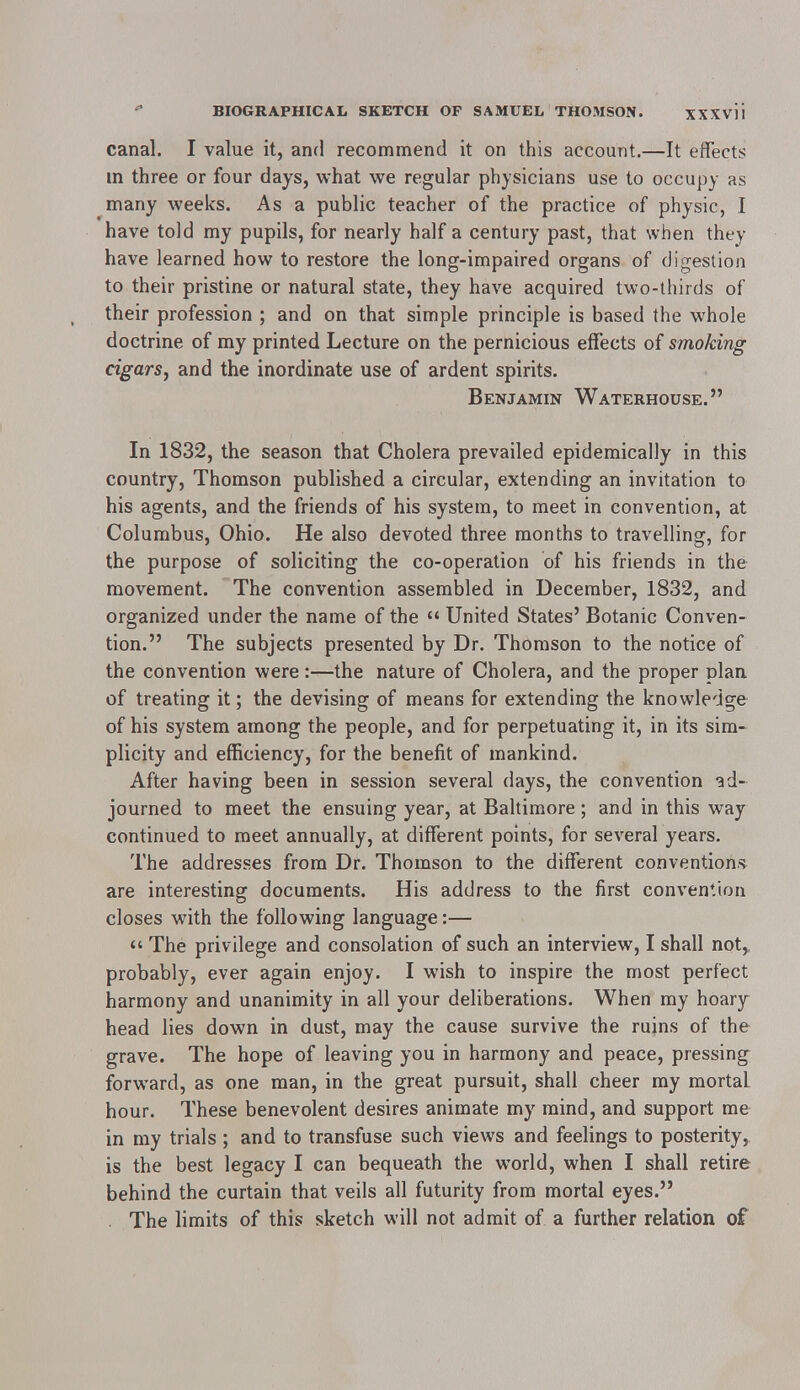 canal. I value it, and recommend it on this account.—It effects in three or four days, what we regular physicians use to occupy as many weeks. As a public teacher of the practice of physic, I have told my pupils, for nearly half a century past, that when they have learned how to restore the long-impaired organs of digestion to their pristine or natural state, they have acquired two-thirds of their profession ; and on that simple principle is based the whole doctrine of my printed Lecture on the pernicious effects of smoking cigars, and the inordinate use of ardent spirits. Benjamin Waterhouse. In 1832, the season that Cholera prevailed epidemically in this country, Thomson published a circular, extending an invitation to his agents, and the friends of his system, to meet in convention, at Columbus, Ohio. He also devoted three months to travelling, for the purpose of soliciting the co-operation of his friends in the movement. The convention assembled in December, 1832, and organized under the name of the  United States' Botanic Conven- tion. The subjects presented by Dr. Thomson to the notice of the convention were:—the nature of Cholera, and the proper plan of treating it; the devising of means for extending the knowledge of his system among the people, and for perpetuating it, in its sim- plicity and efficiency, for the benefit of mankind. After having been in session several days, the convention ad- journed to meet the ensuing year, at Baltimore; and in this way continued to meet annually, at different points, for several years. The addresses from Dr. Thomson to the different conventions are interesting documents. His address to the first convention closes with the following language:—  The privilege and consolation of such an interview, I shall not,, probably, ever again enjoy. I wish to inspire the most perfect harmony and unanimity in all your deliberations. When my hoary head lies down in dust, may the cause survive the ruins of the grave. The hope of leaving you in harmony and peace, pressing forward, as one man, in the great pursuit, shall cheer my mortal, hour. These benevolent desires animate my mind, and support me in my trials ; and to transfuse such views and feelings to posterity, is the best legacy I can bequeath the world, when I shall retire behind the curtain that veils all futurity from mortal eyes. . The limits of this sketch will not admit of a further relation of