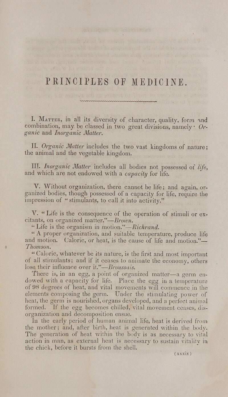 PRINCIPLES OF MEDICINE. I. Matter, in all its diversity of character, quality, form and combination, may be classed in two great divisions, namely • Or- ganic and Inorganic Matter. II. Organic Matter includes the two vast kingdoms of nature; the animal and the vegetable kingdom. III. Inorganic Matter includes all bodies not possessed of life, and which are not endowed with a capacity for life. V. Without organization, there cannot be life; and again, or- ganized bodies, though possessed of a capacity for life, require the impression of  stimulants, to call it into activity. V.  Life is the consequence of the operation of stimuli or ex- citants, on organized matter.—Brown.  Life is the organism in motion.—Richrand.  A proper organization, and suitable temperature, produce life and motion. Caloric, or heat, is the cause of life and motion.— Thomson.  Caloric, whatever be its nature, is the first and most important of all stimulants; and if it ceases to animate the economy, others lose their influence over it.—Broussais. There is, in an egg, a point of organized matter—a germ en- dowed with a capacity for life. Place the egg in a temperature of 98 degrees of heat, and vital movements will commence in the elements composing the germ. Under the stimulating power of heat, the germ is nourished, organs developed, and a perfect animal formed. If the egg becomes chilled, vital movement ceases, dis- organization and decomposition ensue. In the early period of human animal life, heat is derived from the mother; and, after birth, heat is generated within the body. The generation of heat within the body is as necessary to vital action in man, as external heat is necessary to sustain vitality in the chick, before it bursts from the shell.