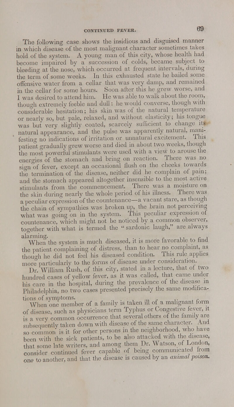 The following case shows the insidious and disguised manner in which disease of the most malignant character sometimes takes hold of the system. A young man of this city, whose health had become impaired by a succession of colds, became subject to bleeding at the nose, which occurred at frequent intervals, during the term of some weeks. In this exhausted state he bailed some offensive water from a cellar that was very damp, and remained in the cellar for some hours. Soon after this he grew worse, and I was desired to attend him. He was able to walk about the room, though extremely feeble and dull: he would converse, though with considerable hesitation; his skin was of the natural temperature or nearly so, but pale, relaxed, and without elasticity; his tongue was but very slightly coated, scarcely sufficient to change its natural appearance, and the pulse was apparently natural, mani- festing no indications of irritation or unnatural excitement. This patient gradually grew worse and died in about two weeks, though the most powerful stimulants were used with a view to arouse the energies of the stomach and bring on reaction. There was no sign of fever, except an occasional flush on the cheeks towards the termination of the disease, neither did he complain of pain; and the stomach appeared altogether insensible to the most active stimulants from the commencement. There was a moisture on the skin during nearly the whole period of his illness. There was a peculiar expression of the countenance—a vacant stare, as though the chain of sympathies was broken up, the brain not perceiving what was going on in the system. This peculiar expression of countenance, which might not be noticed by a common observer, together with what is termed the  sardonic laugh, are always ctlcirminsr* When the system is much diseased, it is more favorable to find the patient complaining of distress, than to hear no complaint, as though he did not feel his diseased condition. This rule applies more particularly to the forms of disease under consideration. Dr William Rush, of this city, stated in a lecture, that of two hundred cases of yellow fever, as it was called, that came under his care in the hospital, during the prevalence of the disease in Philadelphia, no two cases presented precisely the same modifica- tions of symptoms. When one member of a family is taken ill of a malignant foim of disease, such as physicians term Typhus or Congestive fever, it is a very common occurrence that several others of the family are subsequently taken down with disease of the same character. And so common is it for other persons in the neighborhood who have been with the sick patients, to be also attacked with the disease, that some late writers, and among them Dr. Watson, of London, consider continued fever capable of being communicated irom one to another, and that the disease is caused by an animal poison.