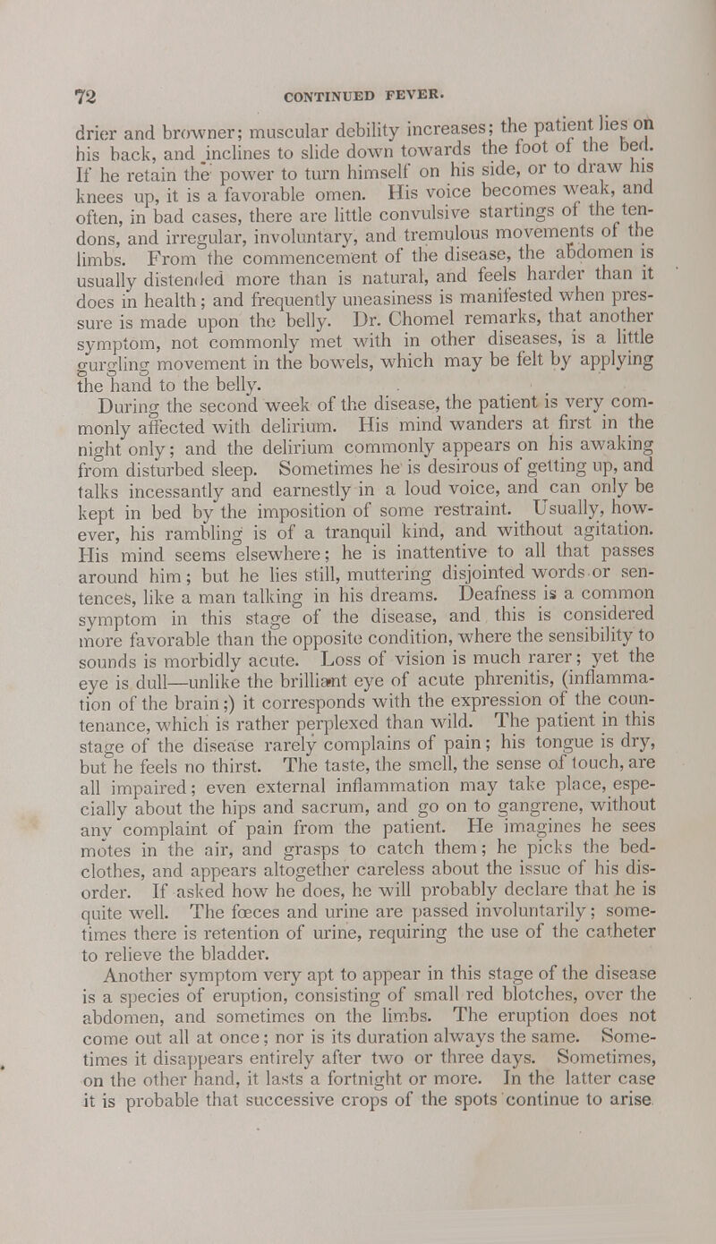 drier and browner; muscular debility increases; the patient lies on his back, and inclines to slide down towards the foot ot the berl. If he retain the power to turn himself on his side, or to draw his knees up, it is a favorable omen. His voice becomes weak, and often, in bad cases, there are little convulsive startings of the ten- dons, and irregular, involuntary, and tremulous movements of the limbs. From the commencement of the disease, the abdomen is usually distended more than is natural, and feels harder than it does in health; and frequently uneasiness is manifested when pres- sure is made upon the belly. Dr. Chomel remarks, that another symptom, not commonly met with in other diseases, is a little gurgling movement in the bowels, which may be felt by applying the hand to the belly. During the second week of the disease, the patient is very com- monly affected with delirium. His mind wanders at first in the night only; and the delirium commonly appears on his awaking from disturbed sleep. Sometimes he' is desirous of getting up, and talks incessantly and earnestly in a loud voice, and can only be kept in bed by the imposition of some restraint. Usually, how- ever, his rambling is of a tranquil kind, and without agitation. His mind seems elsewhere; he is inattentive to all that passes around him; but he lies still, muttering disjointed words.or sen- tences, like a man talking in his dreams. Deafness is a common symptom in this stage of the disease, and this is considered more favorable than the opposite condition, where the sensibility to sounds is morbidly acute. Loss of vision is much rarer; yet the eye is dull—unlike the brilliant eye of acute phrenitis, (inflamma- tion of the brain;) it corresponds with the expression of thecoun- tenance, which is rather perplexed than wild. The patient in this stage of the disease rarely complains of pain; his tongue is dry, but he feels no thirst. The taste, the smell, the sense of touch, are all impaired; even external inflammation may take place, espe- cially about the hips and sacrum, and go on to gangrene, without any complaint of pain from the patient. He imagines he sees motes in the air, and grasps to catch them; he picks the bed- clothes, and appears altogether careless about the issue of his dis- order. If asked how he does, he will probably declare that he is quite well. The foeces and urine are passed involuntarily; some- times there is retention of urine, requiring the use of the catheter to relieve the bladder. Another symptom very apt to appear in this stage of the disease is a species of eruption, consisting of small red blotches, over the abdomen, and sometimes on the limbs. The eruption does not come out all at once; nor is its duration always the same. Some- times it disappears entirely after two or three days. Sometimes, on the other hand, it lasts a fortnight or more. In the latter case it is probable that successive crops of the spots continue to arise