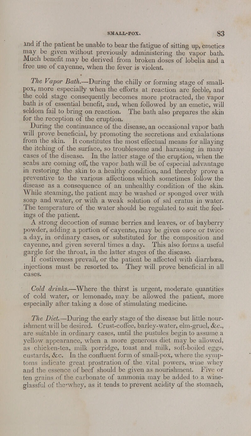 And if the patient be unable to bear the fatigue of sitting up, emetics may be given without previously administering the vapor bath. Much benefit may be derived from broken doses of lobelia and a free use of cayenne, when the fever is violent. The Vapor Bath.—During the chilly or forming stage of small- pox, more especially when the efforts at reaction are feeble, and the cold stage consequently becomes more protracted, the vapor bath is of essential benefit, and, when followed by an emetic, will seldom fail to bring on reaction. The bath also prepares the skin for the reception of the eruption. During the continuance of the disease, an occasional vapor bath will prove beneficial, by promoting the secretions and exhalations from the skin. It constitutes the most effectual means for allaying the itching of the surface, so troublesome and harassing in many cases of the disease. In the latter stage of the eruption, when the scabs are coming off, the vapor bath will be of especial advantage in restoring the skin to a healthy condition, and thereby prove a preventive to the various affections which sometimes follow the disease as a consequence of an unhealthy condition of the skin. While steaming, the patient may be washed or sponged over with soap and water, or with a weak solution of sal eratus in water. The temperature of the water should be regulated to suit the feel- ings of the patient. A strong decoction of sumac berries and leaves, or of bayberry powder, adding a portion of cayenne, may be given once or twice a day, in ordinary cases, or substituted for the composition and cayenne, and given several times a day. This also forms a useful gargle for the throat, in the latter stages of the disease. If costiveness prevail, or the patient be affected with diarrhoea, injections must be resorted to. They will prove beneficial in all cases. Cold drinks.—Where the thirst is urgent, moderate quantities of cold water, or lemonade, may be allowed the patient, more especially after taking a dose of stimulating medicine. The Diet—During the early stage of the disease but little nour- ishment will be desired. Crust-coffee, barley-water, elm-gruel, &c, are suitable in ordinary cases, until the pustules begin to assume a yellow appearance, when a more generous diet may be allowed, as chicken-tea, milk porridge, toast and milk, soft-boiled eggs, custards, &c. In the confluent form of small-pox, where the symp- toms indicate great prostration of the vital powers, wine whey and the essence of beef should be given as nourishment. Five or ten grains of the carbonate of ammonia may be added to a wine- glassful of the-whey, as it tends to prevent acidity of the stomach,