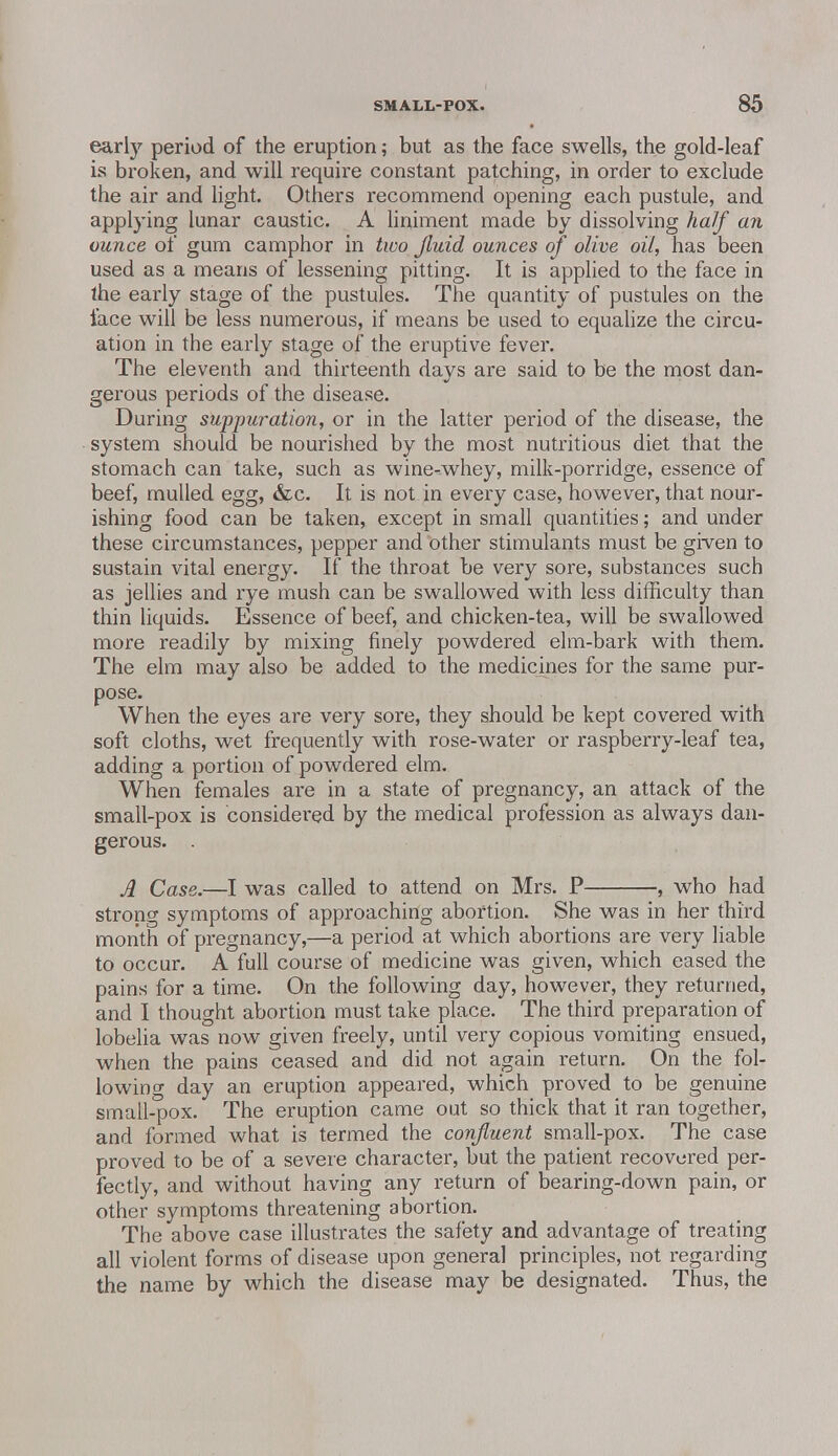 early period of the eruption; but as the face swells, the gold-leaf is broken, and will require constant patching, in order to exclude the air and light. Others recommend opening each pustule, and applying lunar caustic. A liniment made by dissolving half an ounce of gum camphor in two Jluid ounces of olive oil, has been used as a means of lessening pitting. It is applied to the face in the early stage of the pustules. The quantity of pustules on the face will be less numerous, if means be used to equalize the circu- ation in the early stage of the eruptive fever. The eleventh and thirteenth days are said to be the most dan- gerous periods of the disease. During suppuration, or in the latter period of the disease, the system should be nourished by the most nutritious diet that the stomach can take, such as wine-whey, milk-porridge, essence of beef, mulled egg, &c. It is not in every case, however, that nour- ishing food can be taken, except in small quantities; and under these circumstances, pepper and other stimulants must be given to sustain vital energy. If the throat be very sore, substances such as jellies and rye mush can be swallowed with less difficulty than thin liquids. Essence of beef, and chicken-tea, will be swallowed more readily by mixing finely powdered elm-bark with them. The elm may also be added to the medicines for the same pur- pose. When the eyes are very sore, they should be kept covered with soft cloths, wet frequently with rose-water or raspberry-leaf tea, adding a portion of powdered elm. When females are in a state of pregnancy, an attack of the small-pox is considered by the medical profession as always dan- gerous. . A Case.—I was called to attend on Mrs. P , who had strong symptoms of approaching abortion. She was in her third month of pregnancy,—a period at which abortions are very liable to occur. A full course of medicine was given, which eased the pains for a time. On the following day, however, they returned, and I thought abortion must take place. The third preparation of lobelia was now given freely, until very copious vomiting ensued, when the pains ceased and did not again return. On the fol- lowing day an eruption appeared, which proved to be genuine small-pox. The eruption came out so thick that it ran together, and formed what is termed the confluent small-pox. The case proved to be of a severe character, but the patient recovered per- fectly, and without having any return of bearing-down pain, or other symptoms threatening abortion. The above case illustrates the safety and advantage of treating all violent forms of disease upon general principles, not regarding the name by which the disease may be designated. Thus, the