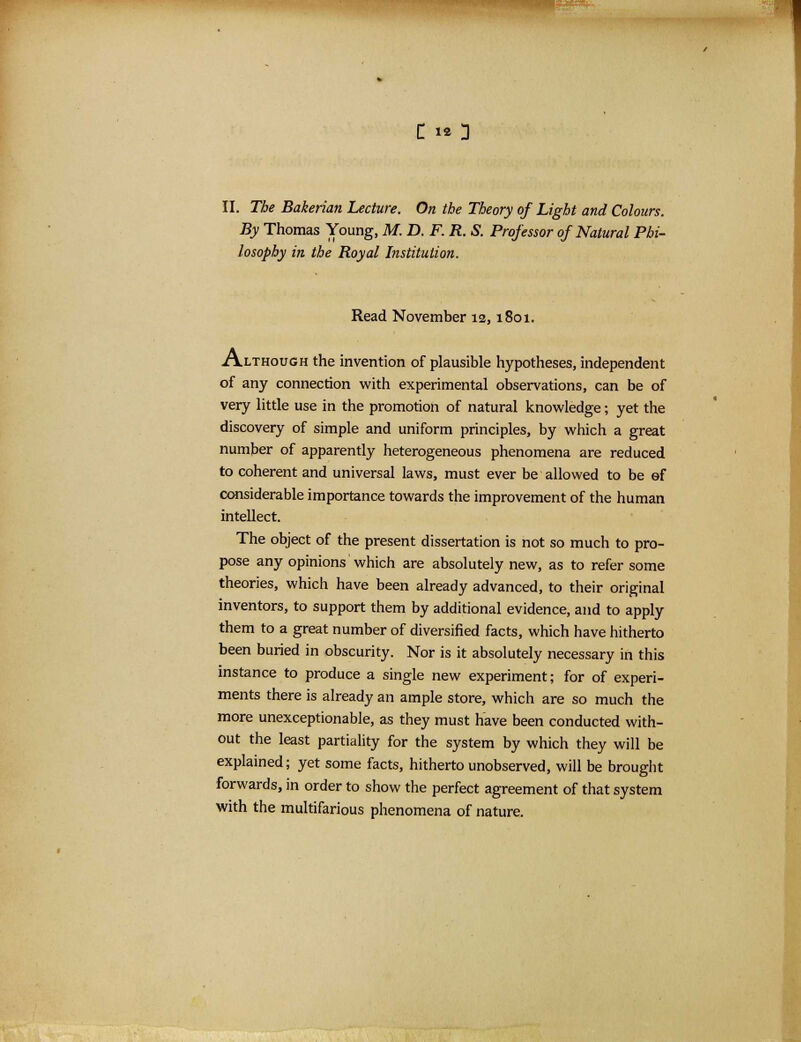 C iO II. The Bakerian Lecture. On the Theory of Light and Colours. By Thomas Young, M. D. F. R. S. Professor of Natural Phi- losophy in the Royal Institution. Read November 12,1801. Although the invention of plausible hypotheses, independent of any connection with experimental observations, can be of very little use in the promotion of natural knowledge; yet the discovery of simple and uniform principles, by which a great number of apparently heterogeneous phenomena are reduced to coherent and universal laws, must ever be allowed to be ef considerable importance towards the improvement of the human intellect. The object of the present dissertation is not so much to pro- pose any opinions which are absolutely new, as to refer some theories, which have been already advanced, to their original inventors, to support them by additional evidence, and to apply them to a great number of diversified facts, which have hitherto been buried in obscurity. Nor is it absolutely necessary in this instance to produce a single new experiment; for of experi- ments there is already an ample store, which are so much the more unexceptionable, as they must have been conducted with- out the least partiality for the system by which they will be explained; yet some facts, hitherto unobserved, will be brought forwards, in order to show the perfect agreement of that system with the multifarious phenomena of nature.