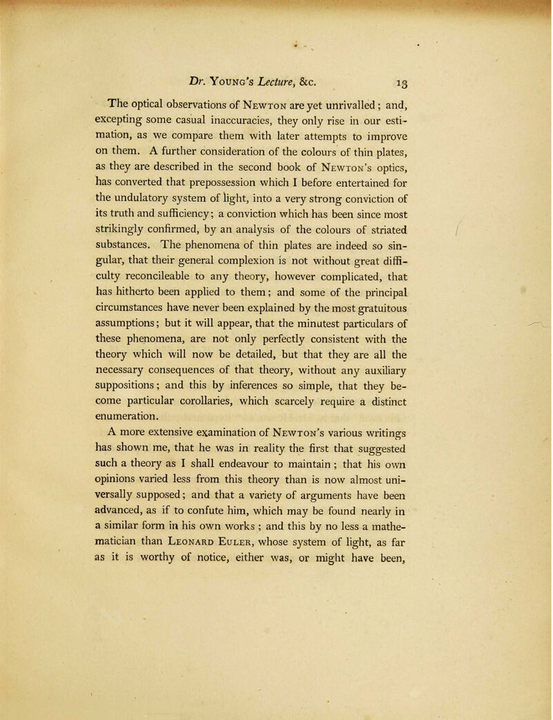 The optical observations of Newton are yet unrivalled; and, excepting some casual inaccuracies, they only rise in our esti- mation, as we compare them with later attempts to improve on them. A further consideration of the colours of thin plates, as they are described in the second book of Newton's optics, has converted that prepossession which I before entertained for the undulatory system of light, into a very strong conviction of its truth and sufficiency; a conviction which has been since most strikingly confirmed, by an analysis of the colours of striated substances. The phenomena of thin plates are indeed so sin- gular, that their general complexion is not without great diffi- culty reconcileable to any theory, however complicated, that has hitherto been applied to them; and some of the principal circumstances have never been explained by the most gratuitous assumptions; but it will appear, that the minutest particulars of these phenomena, are not only perfectly consistent with the theory which will now be detailed, but that they are all the necessary consequences of that theory, without any auxiliary suppositions; and this by inferences so simple, that they be- come particular corollaries, which scarcely require a distinct enumeration. A more extensive examination of Newton's various writings has shown me, that he was in reality the first that suggested such a theory as I shall endeavour to maintain ; that his own opinions varied less from this theory than is now almost uni- versally supposed; and that a variety of arguments have been advanced, as if to confute him, which may be found nearly in a similar form in his own works ; and this by no less a mathe- matician than Leonard Euler, whose system of light, as far as it is worthy of notice, either was, or might have been,