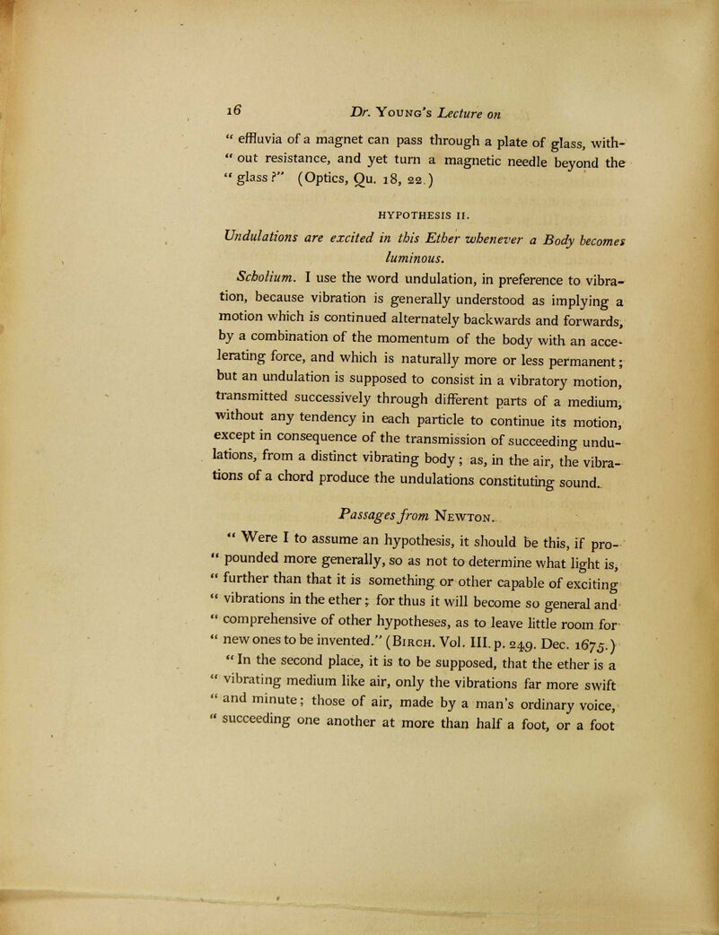  effluvia of a magnet can pass through a plate of glass, with-  out resistance, and yet turn a magnetic needle beyond the glass? (Optics, Qu. 18, 22.) HYPOTHESIS II. Undulations are excited in this Ether whenever a Body becomes luminous. Scholium. I use the word undulation, in preference to vibra- tion, because vibration is generally understood as implying a motion which is continued alternately backwards and forwards, by a combination of the momentum of the body with an acce- lerating force, and which is naturally more or less permanent; but an undulation is supposed to consist in a vibratory motion, transmitted successively through different parts of a medium, without any tendency in each particle to continue its motion, except in consequence of the transmission of succeeding undu- lations, from a distinct vibrating body; as, in the air, the vibra- tions of a chord produce the undulations constituting sound.. Passages from Newton.  Were I to assume an hypothesis, it should be this, if pro-  pounded more generally, so as not to determine what light is,  further than that it is something or other capable of exciting  vibrations in the ether; for thus it will become so general and  comprehensive of other hypotheses, as to leave little room for  new ones to be invented. (Birch. Vol. III. p. 249. Dec. 1675.)  In the second place, it is to be supposed, that the ether is a  vibrating medium like air, only the vibrations far more swift  and minute; those of air, made by a man's ordinary voice, » succeeding one another at more than half a foot, or a foot