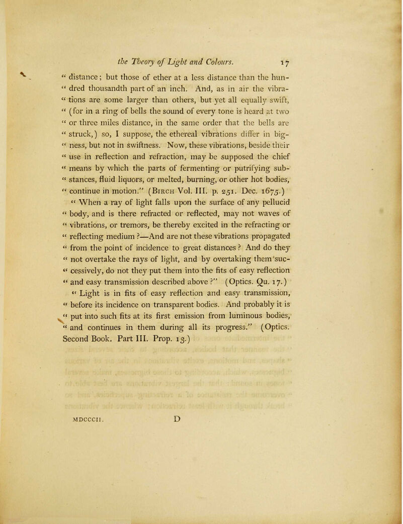  distance; but those of ether at a less distance than the hun-  dred thousandth part of an inch. And, as in air the vibra-  tions are some larger than others, but yet all equally swift,  (for in a ring of bells the sound of every tone is heard at two  or three miles distance, in the same order that the bells are  struck,) so, I suppose, the ethereal vibrations differ in big-  ness, but not in swiftness. Now, these vibrations, beside their  use in reflection and refraction, may be supposed the chief  means by which the parts of fermenting or putrifying sub-  stances, fluid liquors, or melted, burning, or other hot bodies,  continue in motion. (Birch Vol. III. p. 251. Dec. 1675.)  When a ray of light falls upon the surface of any pellucid  body, and is there refracted or reflected, may not waves of  vibrations, or tremors, be thereby excited in the refracting or  reflecting medium ?—And are not these vibrations propagated  from the point of incidence to great distances ? And do they  not overtake the rays of light, and by overtaking them'suc-  cessively, do not they put them into the fits of easy reflection  and easy transmission described above ? (Optics. Ou. 17.)  Light is in fits of easy reflection and easy transmission,  before its incidence on transparent bodies. And probably it is  put into such fits at its first emission from luminous bodies,  and continues in them during all its progress. (Optics. Second Book. Part III. Prop. 13.)