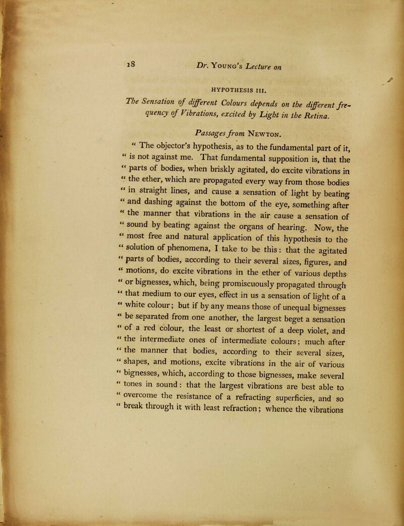 HYPOTHESIS III. The Sensation of different Colours depends on the different fre- quency of Vibrations, excited by Light in the Retina. Passages from Newton.  The objector's hypothesis, as to the fundamental part of it,  is not against me. That fundamental supposition is, that the  parts of bodies, when briskly agitated, do excite vibrations in  the ether, which are propagated every way from those bodies  in straight lines, and cause a sensation of light by beating  and dashing against the bottom of the eye, something after  the manner that vibrations in the air cause a sensation of  sound by beating against the organs of hearing. Now, the  most free and natural application of this hypothesis to the  solution of phenomena, I take to be this: that the agitated  parts of bodies, according to their several sizes, figures, and  motions, do excite vibrations in the ether of various depths  or bignesses, which, being promiscuously propagated through '* that medium to our eyes, effect in us a sensation of light of a  white colour; but if by any means those of unequal bignesses  be separated from one another, the largest beget a sensation  of a red colour, the least or shortest of a deep violet, and  the intermediate ones of intermediate colours; much after  the manner that bodies, according to their several sizes,  shapes, and motions, excite vibrations in the air of various  bignesses, which, according to those bignesses, make several  tones in sound: that the largest vibrations are best able to  overcome the resistance of a refracting superficies, and so  break through it with least refraction; whence the vibrations