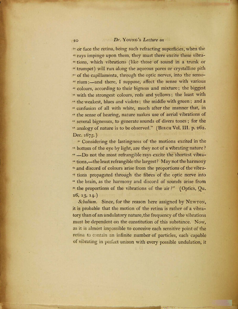  or face the retina, being such refracting superficies, when the  rays impinge upon them, they must there excite these vibra-  tions, which vibrations (like those of sound in a trunk or  trumpet) will run along the aqueous pores or crystalline pith  of the capillamenta, through the optic nerves, into the senso-  rium;—and there, I suppose, affect the sense with various  colours, according to their bigness and mixture; the biggest  with the strongest colours, reds and yellows; the least with  the weakest, blues and violets ; the middle with green ; and a  confusion of all with white, much after the manner that, in  the sense of hearing, nature makes use of aerial vibrations of  several bignesses, to generate sounds of divers tones ; for the  analogy of nature is to be observed. (Birch Vol, III. p. 262. Dec. 1675.)  Considering the lastingness of the motions excited in the  bottom of the eye by light, are they not of a vibrating nature ?  —Do not the most refrangible rays excite the shortest vibra-  tions,—the least refrangible the largest ? May not the harmony  and discord of colours arise from the proportions of the vibra-  tions propagated through the fibres of the optic nerve into  the brain, as the harmony and discord of sounds arise from *' the proportions of the vibrations of the air ? (Optics, Ou. 16, 13, 14.) Scholium. Since, for the reason here assigned by Newton, it is probable that the motion of the retina is rather of a vibra- tory than of an undulatory nature, the frequency of the vibrations must be dependent on the constitution of this substance. Now, as it is almost impossible to conceive each sensitive point of the retina to contain an infinite number of particles, each capable of vibrating in perfect unison with every possible undulation, it ■*-