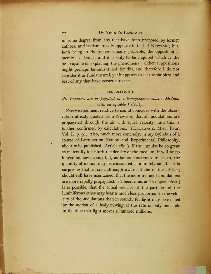 in some degree from any that have been proposed by former authors, and is diametrically opposite to that of Newton ; but, both being in themselves equally probable, the opposition is merely accidental; and it is only to be inquired which is the best capable of explaining the phenomena. Other suppositions might perhaps be substituted for this, and therefore I do not consider it as fundamental, yet it appears to be the simplest and best of any that have occurred to me. PROPOSITION I. All Impulses are propagated in a homogeneous elastic Medium with an equable Velocity. Every experiment relative to sound coincides with the obser- vation already quoted from Newton, that all undulations are propagated through the air with equal velocity; and this is further confirmed by calculations. (Lagrange. Misc. Taur. Vol. I. p. 91. Also, much more concisely, in my Syllabus of a course of Lectures on Natural and Experimental Philosophy, about to be published. Article 289.) If the impulse be so great as materially to disturb the density of the medium, it will be no longer homogeneous; but, as far as concerns our senses, the quantity of motion may be considered as infinitely small. It is surprising that Euler, although aware of the matter of fact, should still have maintained, that the more frequent undulations are more rapidly propagated. (Theor. mus. and Conject. phys.) It is possible, that the actual velocity of the particles of the luminiferous ether may bear a much less proportion to the velo- city of the undulations than in sound; for light may be excited ' by the motion of a body moving at the rate of only one mile in the time that light moves a hundred millions.