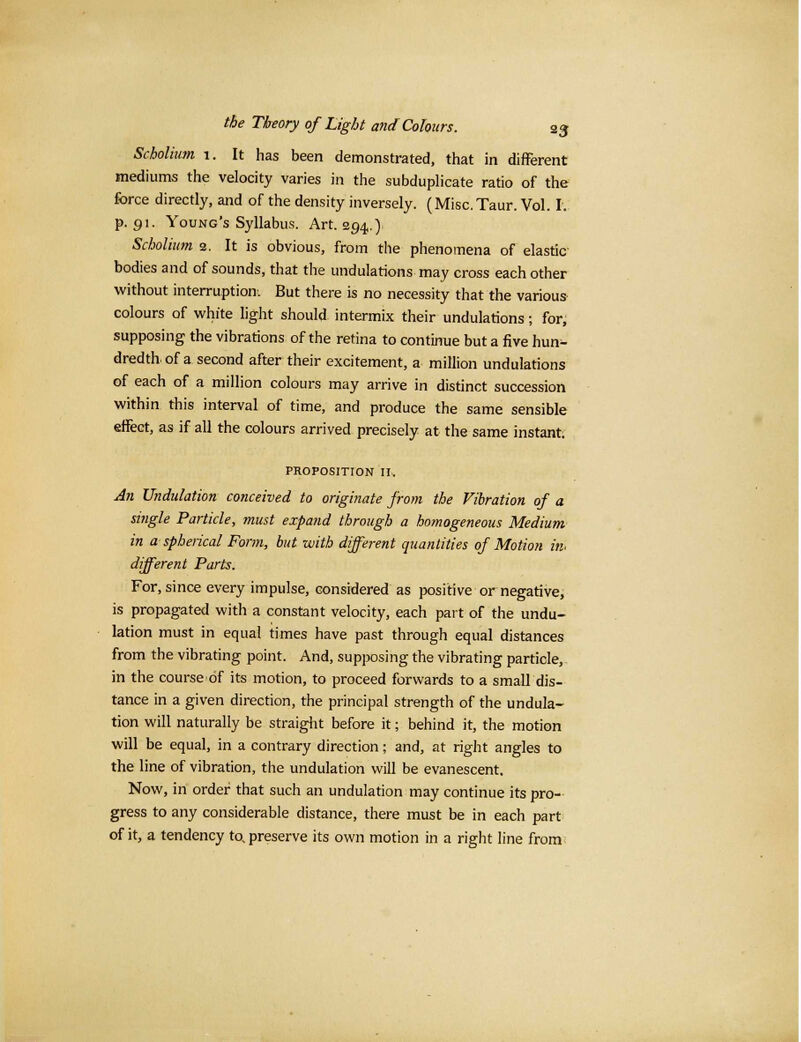 Scholium 1. It has been demonstrated, that in different mediums the velocity varies in the subduplicate ratio of the force directly, and of the density inversely. (Misc. Taur. Vol. I. p. 91. Young's Syllabus. Art. 294.) Scholium 2. It is obvious, from the phenomena of elastic bodies and of sounds, that the undulations may cross each other without interruption. But there is no necessity that the various colours of white light should intermix their undulations; for, supposing the vibrations of the retina to continue but a five hun^- dredth of a second after their excitement, a million undulations of each of a million colours may arrive in distinct succession within this interval of time, and produce the same sensible effect, as if all the colours arrived precisely at the same instant. PROPOSITION II. An Undulation conceived to originate from the Vibration of a single Particle, must expand through a homogeneous Medium in a spherical Form, but with different quantities of Motion in. different Parts. For, since every impulse, considered as positive or negative, is propagated with a constant velocity, each part of the undu- lation must in equal times have past through equal distances from the vibrating point. And, supposing the vibrating particle, in the course of its motion, to proceed forwards to a small dis- tance in a given direction, the principal strength of the undula- tion will naturally be straight before it; behind it, the motion will be equal, in a contrary direction; and, at right angles to the line of vibration, the undulation will be evanescent. Now, in order that such an undulation may continue its pro- gress to any considerable distance, there must be in each part of it, a tendency to, preserve its own motion in a right line from