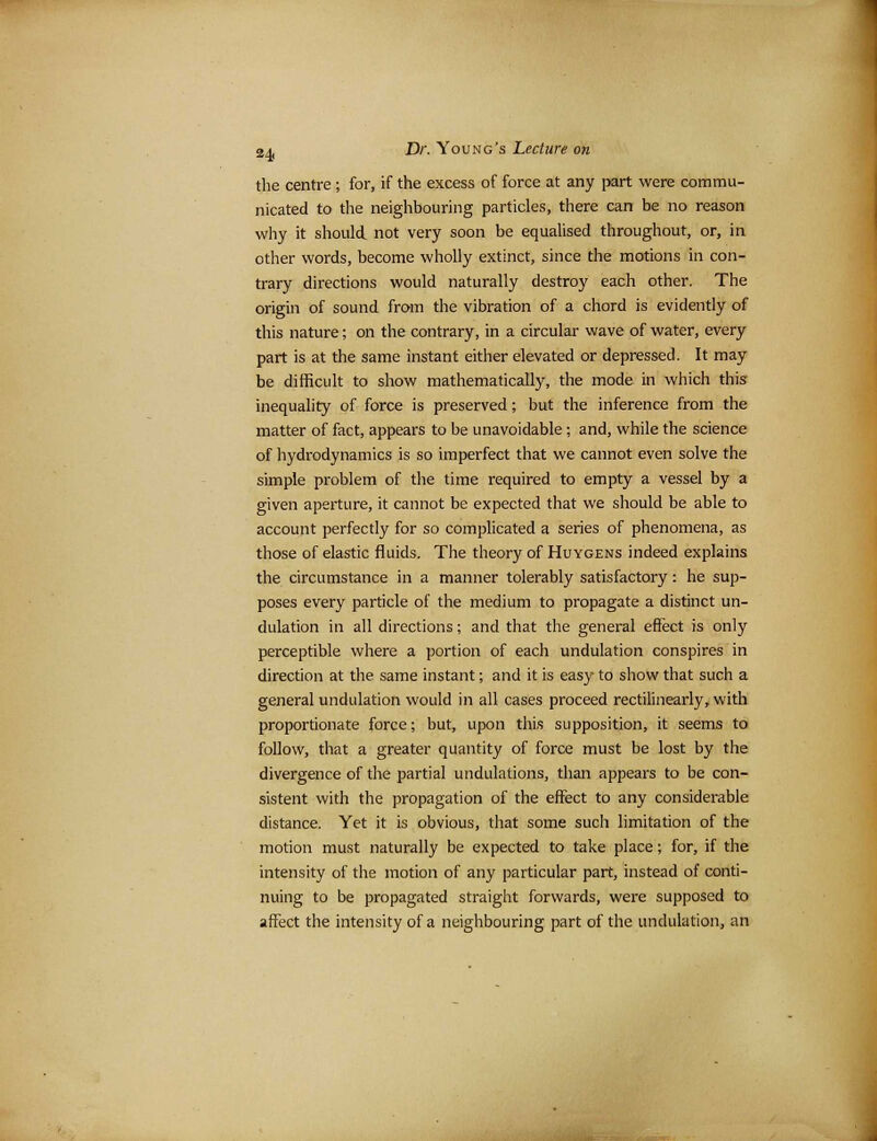 the centre ; for, if the excess of force at any part were commu- nicated to the neighbouring particles, there can be no reason why it should not very soon be equalised throughout, or, in other words, become wholly extinct, since the motions in con- trary directions would naturally destroy each other. The origin of sound from the vibration of a chord is evidently of this nature; on the contrary, in a circular wave of water, every part is at the same instant either elevated or depressed. It may be difficult to show mathematically, the mode in which this inequality of force is preserved; but the inference from the matter of fact, appears to be unavoidable; and, while the science of hydrodynamics is so imperfect that we cannot even solve the simple problem of the time required to empty a vessel by a given aperture, it cannot be expected that we should be able to account perfectly for so complicated a series of phenomena, as those of elastic fluids. The theory of Huygens indeed explains the circumstance in a manner tolerably satisfactory: he sup- poses every particle of the medium to propagate a distinct un- dulation in all directions; and that the general effect is only perceptible where a portion of each undulation conspires in direction at the same instant; and it is easy to show that such a general undulation would in all cases proceed rectilinearly, with proportionate force; but, upon this supposition, it seems to follow, that a greater quantity of force must be lost by the divergence of the partial undulations, than appears to be con- sistent with the propagation of the effect to any considerable distance. Yet it is obvious, that some such limitation of the motion must naturally be expected to take place; for, if the intensity of the motion of any particular part, instead of conti- nuing to be propagated straight forwards, were supposed to affect the intensity of a neighbouring part of the undulation, an
