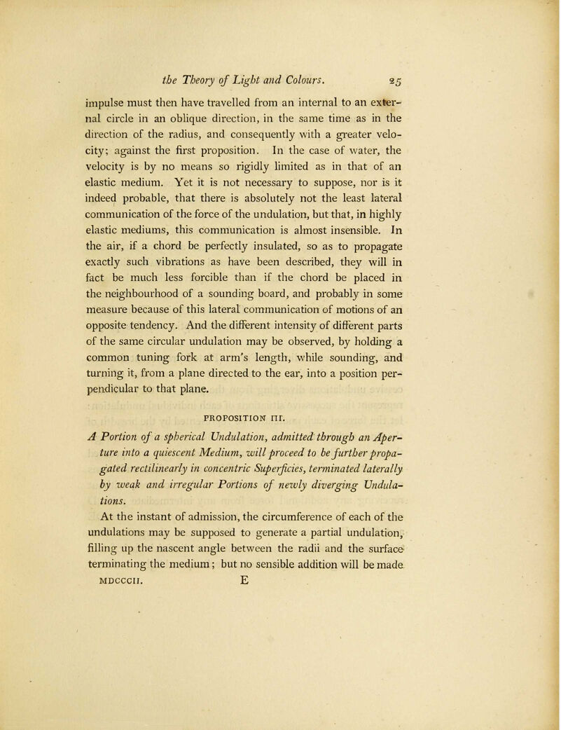 impulse must then have travelled from an internal to an exter- nal circle in an oblique direction, in the same time as in the direction of the radius, and consequently with a greater velo- city; against the first proposition. In the case of water, the velocity is by no means so rigidly limited as in that of an elastic medium. Yet it is not necessary to suppose, nor is it indeed probable, that there is absolutely not the least lateral communication of the force of the undulation, but that, in highly elastic mediums, this communication is almost insensible. In the air, if a chord be perfectly insulated, so as to propagate exactly such vibrations as have been described, they will in fact be much less forcible than if the chord be placed in the neighbourhood of a sounding board, and probably in some measure because of this lateral communication of motions of an opposite tendency. And the different intensity of different parts of the same circular undulation may be observed, by holding a common tuning fork at arm's length, while sounding, and turning it, from a plane directed to the ear, into a position per- pendicular to that plane. proposition ni. A Portion of a spherical Undulation, admitted through an Aper- ture into a quiescent Medium, will proceed to be further propa- gated rectilinearly in concentric Superficies, terminated laterally by weak and irregular Portions of newly diverging Undula- tions. At the instant of admission, the circumference of each of the undulations may be supposed to generate a partial undulation, filling up the nascent angle between the radii and the surface terminating the medium; but no sensible addition will be made mdcccii. E