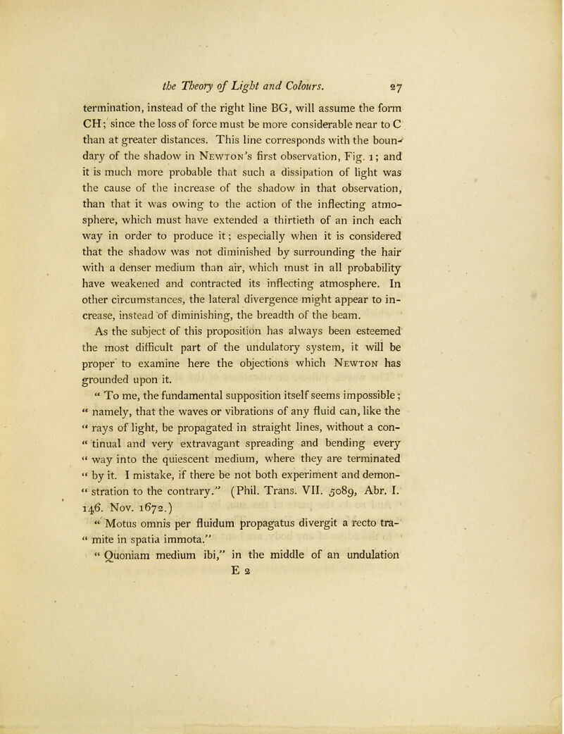 termination, instead of the right line BG, will assume the form CH; since the loss of force must be more considerable near to C than at greater distances. This line corresponds with the boun-r dary of the shadow in Newton's first observation, Fig. 1; and it is much more probable that such a dissipation of light was the cause of the increase of the shadow in that observation, than that it was owing to the action of the inflecting atmo- sphere, which must have extended a thirtieth of an inch each way in order to produce it; especially when it is considered that the shadow was not diminished by surrounding the hair with a denser medium than air, which must in all probability have weakened and contracted its inflecting atmosphere. In other circumstances, the lateral divergence might appear to in- crease, instead of diminishing, the breadth of the beam. As the subject of this proposition has always been esteemed the most difficult part of the undulatory system, it will be proper' to examine here the objections which Newton has grounded upon it. '* To me, the fundamental supposition itself seems impossible;  namely, that the waves or vibrations of any fluid can, like the  rays of light, be propagated in straight lines, without a con-  tinual and very extravagant spreading and bending every  way into the quiescent medium, where they are terminated '* by it. I mistake, if there be not both experiment and demon-  stration to the contrary. (Phil. Trans. VII. 5089, Abr. I. 146. Nov. 1672.)  Motus omnis per fluidum propagatus divergit a recto tra-  mite in spatia immota.  Quoniam medium ibi, in the middle of an undulation E 2