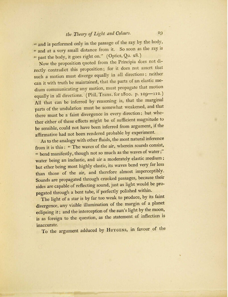 <• and is performed only in the passage of the ray by the body, « and at a very small distance from it. So soon as the ray is « past the body, it goes right on. (Optics, Qu. 28.) Now the proposition quoted from the Principia does not di- rectly contradict this proposition; for it does not assert that such a motion must diverge equally in all directions; neither can it with truth be maintained, that the parts of an elastic me- dium communicating any motion, must propagate that motion equally in all directions. (Phil. Trans, for 1800. p. 109—112.) All that can be inferred by reasoning is, that the marginal parts of the undulation must be somewhat weakened, and that there must be a faint divergence in every direction; but whe- ther either of these effects might be of sufficient magnitude to be sensible, could not have been inferred from argument, if the affirmative had not been rendered probable by experiment. As to the analogy with other fluids, the most natural inference from it is this :  The waves of the air, wherein sounds consist, « bend manifestly, though not so much as the waves of water; water being an inelastic, and air a moderately elastic medium; but ether being most highly elastic, its waves bend very far less than those of the air, and therefore almost imperceptibly. Sounds are propagated through crooked passages, because their sides are capable of reflecting sound, just as light would be pro- pagated through a bent tube, if perfectly polished within. The light of a star is by far too weak to produce, by its faint divergence, any visible illumination of the margin of a planet eclipsing it; and the interception of the sun's light by the moon, is as foreign to the question, as the statement of inflectwn is inaccurate. To the argument adduced by Huygens, in favour of the