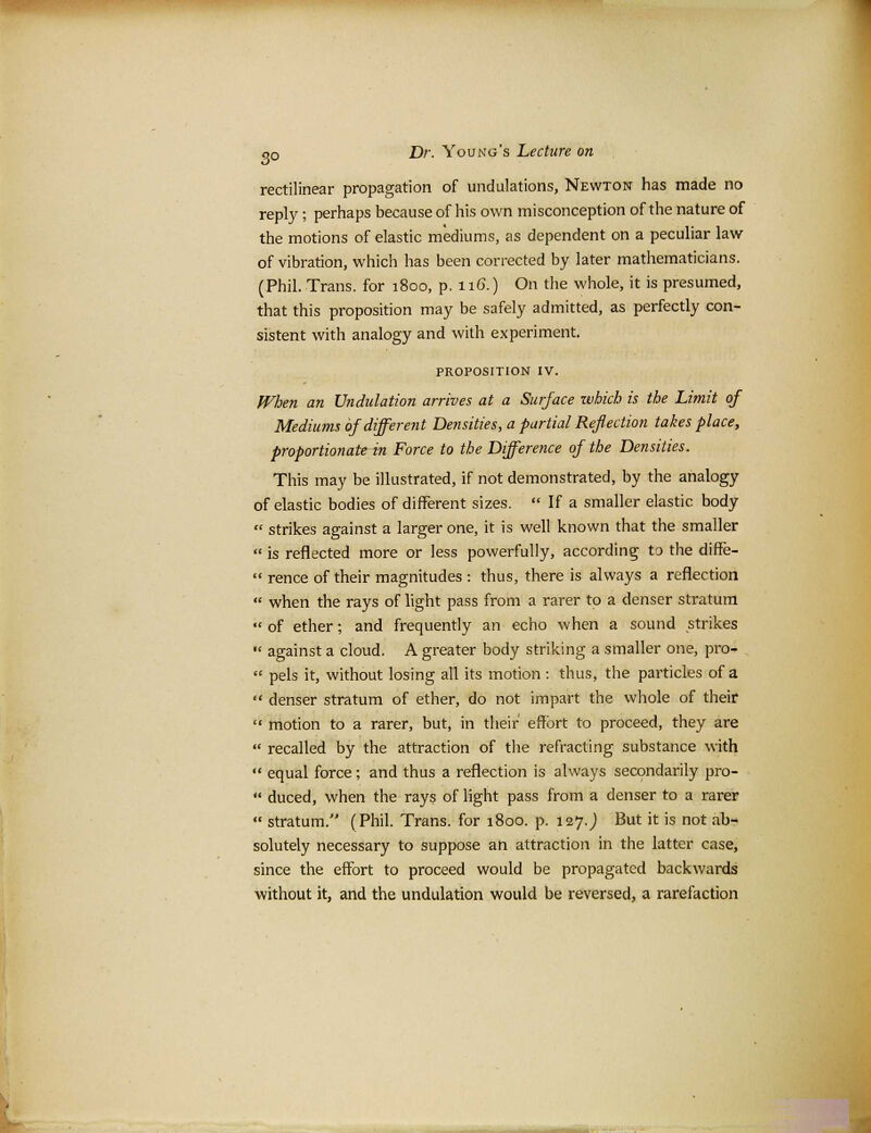 rectilinear propagation of undulations, Newton has made no reply; perhaps because of his own misconception of the nature of the motions of elastic mediums, as dependent on a peculiar law of vibration, which has been corrected by later mathematicians. (Phil. Trans, for 1800, p. 116.) On the whole, it is presumed, that this proposition may be safely admitted, as perfectly con- sistent with analogy and with experiment. PROPOSITION IV. When an Undulation arrives at a Surface which is the Limit of Mediums of different Densities, a partial Reflection takes place, proportionate in Force to the Difference of the Densities. This may be illustrated, if not demonstrated, by the analogy of elastic bodies of different sizes. If a smaller elastic body strikes against a larger one, it is well known that the smaller is reflected more or less powerfully, according to the diffe- rence of their magnitudes : thus, there is always a reflection when the rays of light pass from a rarer to a denser stratum of ether; and frequently an echo when a sound strikes *' against a cloud. A greater body striking a smaller one, pro- pels it, without losing all its motion : thus, the particles of a denser stratum of ether, do not impart the whole of their motion to a rarer, but, in their effort to proceed, they are recalled by the attraction of the refracting substance with equal force; and thus a reflection is always secondarily pro- duced, when the rays of light pass from a denser to a rarer stratum. (Phil. Trans, for 1800. p. 127.) But it is not ab- solutely necessary to suppose an attraction in the latter case, since the effort to proceed would be propagated backwards without it, and the undulation would be reversed, a rarefaction