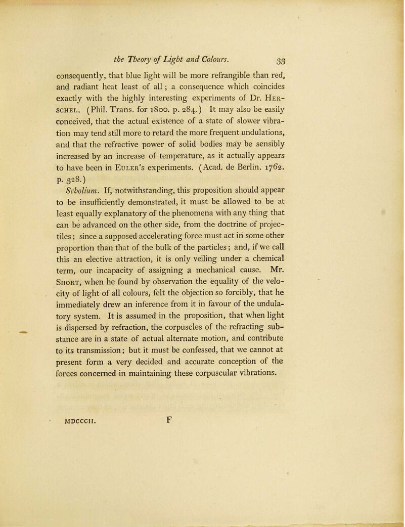 consequently, that blue light will be more refrangible than red, and radiant heat least of all; a consequence which coincides exactly with the highly interesting experiments of Dr. Her- schel. (Phil. Trans, for 1800. p. 284.) It may also be easily conceived, that the actual existence of a state of slower vibra- tion may tend still more to retard the more frequent undulations, and that the refractive power of solid bodies may be sensibly increased by an increase of temperature, as it actually appears to have been in Euler's experiments. (Acad, de Berlin. 1762. p. 328.) Scholium. If, notwithstanding, this proposition should appear to be insufficiently demonstrated, it must be allowed to be at least equally explanatory of the phenomena with any thing that can be advanced on the other side, from the doctrine of projec- tiles ; since a supposed accelerating force must act in some other proportion than that of the bulk of the particles ; and, if we call this an elective attraction, it is only veiling under a chemical term, our incapacity of assigning a mechanical cause. Mr. Short, when he found by observation the equality of the velo- city of light of all colours, felt the objection so forcibly, that he immediately drew an inference from it in favour of the undula- tory system. It is assumed in the proposition, that when light is dispersed by refraction, the corpuscles of the refracting sub- stance are in a state of actual alternate motion, and contribute to its transmission; but it must be confessed, that we cannot at present form a very decided and accurate conception of the forces concerned in maintaining these corpuscular vibrations.